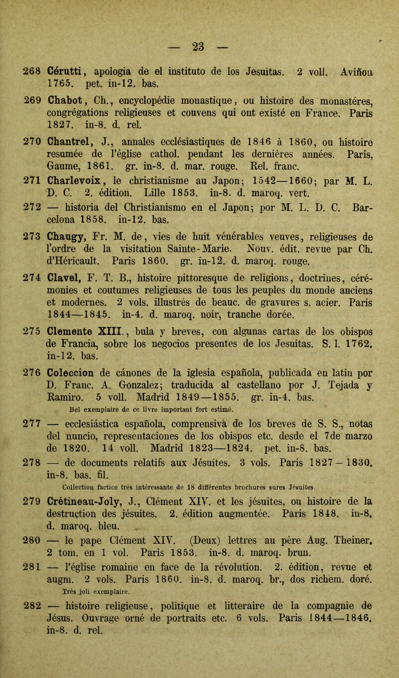 268 Cérutti, apología de el instituto de los Jesuítas. 2 voll. Aviñon 1765, pet. iii-12, bas. 269 Chabot, Ch., encyclopédie monastique, ou histoire des monastères, congrégations religieuses et couvens qui ont existé en France. Paris 1827. in-8. d. rel. 270 Chantrel, J., annales ecclésiastiques de 1846 à 1860, ou histoire résumée de l’église cathol. pendant les dernières années. Paris, Gaume, 1861. gr. in-8. d. mar. rouge. Rel. franc. 271 Charlevoix, le christianisme au Japon; 1542—1660; par M. L. D. C. 2. édition. Lille 1853. in-8. d. maroq. vert. 272 — historia del Christianisme en el Japon; por M. L. D. C. Bar- celona 1858. in-12. bas. 273 Chaugy, Fr. M. de, vies de huit vénérables veuves, religieuses de l’ordre de la visitation Sainte-Marie. Nouv. édit, revue par Ch. d’Héricault. Paris 1860. gr. in-12. d. maroq. rouge. 274 Clavel, F. T. B., histoire pittoresque de religions, doctrines, céré- monies et coutumes religieuses de tous les peuples du monde anciens et modernes. 2 vols, illustrés de beauc. de gravures s. acier. Paris 1844—1845. in-4. d. maroq. noir, tranche dorée. 275 Clemente XIII., bula y breves, con algunas cartas de los obispos de Francia, sobre los negocios presentes de los Jesuítas. S. 1. 1762. in-12. bas. 276 Colección de cánones de la iglesia española, publicada en latin por D. Franc. A. Gonzalez; traducida al castellano por J. Tejada y Ramiro. 5 voll. Madrid 1849 —1855. gr. in-4. bas. Bel exemplaire de ce livre Important fort estimé. 277 — ecclesiástica española, comprensiva de los breves de S. S., notas del nuncio, representaciones de los obispos etc. desde el 7 de marzo de 1820. 14 voll. Madrid 1823—1824. pet. in-5. bas. 278 — de documents i’elatifs aux Jésuites. 3 vols. Paris 1827— 1830. in-8. bas. fil. Collection factice très intéressante de 18 différentes brochures sures Jésuites. 279 Crétineau-Joly, J., Clément XIV. et les jésuites, ou histoire de la destruction des jésuites. 2. édition augmentée. Paris 1848. in-8. d. maroq. bleu. 280 — le pape Clément XIV. (Deux) lettres au père Aug. Theiner, 2 tom. en 1 vol. Paris 1853. in-8. d. maroq. brun. 281 — l’église romaine en face de la révolution. 2. édition, revue et augm. 2 vols. Paris 1860. in-8. d. maroq. br., dos richem. doré. Très joli exemplaire. 282 — histoire religieuse, politique et littéraire de la compagnie de Jésus. Ouvrage orné de portraits etc. 6 vols. Paris 1844—1846. in-8. d. rel.