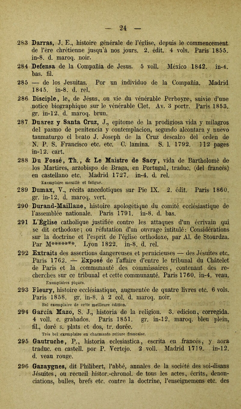 283 Barras, J. E,, histoire générale de l’église, depuis le commencement de l’ère chrétienne jusqu’à nos jours. 2, édit. 4 vols. Paris 1855, in-8. d. maroq. noir. 284 Defensa de la Compañía de Jésus. 5 voll. México 1842. in-4. has. fil. 285 — de los Jesuítas. Por un individuo de la Compañía. Madrid 1845. in-8. d. rel. 286 Disciple, le, de Jésus, ou vie du vénérable Perhoyre, suivie d’une notice biographique sur le vénérable Clet. Av. 3 portr. Paris 1853. gr. in-12. d. maroq. brun. 287 Duarez y Santa Cruz, J., epitome de la prodigiosa vida y milagros del pasmo de penitencia y contemplación, segundo alcontara y nuevo taumaturgo el beato J. Joseph de la Cruz descalzo del orden de N. P. S. Francisco etc. etc. C. lamina. S. 1. 1792. 112 pages in-12. cart. 288 Du Fossé, Th., & Le Maistre de Sacy, vida de Bartholomè de los Mártires, arzobispo de Braga, en Portugal, traduc. (del francés) en castellano etc. Madrid 1727. in-4. d. rel. Exemplaire mouillé et fatigué. 289 Dumax, V., récits anecdotiques sur Pie IX. 2. édit. Paris 1860. gr. in-12. d. maroq. vert. 290 Durand-Maillane, histoire apologétique du comité ecclésiastique de l’assemblée nationale. Paris 1791. in-8. d. bas. 291 L'Église catholique justifiée contre les attaques d’un écrivain qui se dit orthodoxe ; ou réfutation d’un ouvrage intitulé : Considérations sur la doctrine et l’esprit de l’église orthodoxe, par Al. de Stourdza. Par M*******. Lyon 1822. in-8. d. rel. 292 Extraits des assertions dangereuses et pernicieuses — des Jésuites etc. Paris 1762. — Exposé de l’affaü'e d’entre le tribunal du Châtelet de Paris et la communauté des commissaires, contenant des re- cherches sur ce tribunal et cette communauté. Paris 1760. in-4. veau. Exemplaires piqués. 293 Fleury, histoire ecclésiastique, augmentée de quatre livres etc. 6 vols. Paris 1858. gi’. in-8. à 2 col. d. maroq. noir. Bel exemplaire de cette meilleure édition. 294 Garcia Mazo, S. J., historia de la religion. 3. edición, corregida. 4 voll. c. grabados. Paris 1851. gr. in-12. maroq. bleu plein, fil., doré s. plats et dos, tr. dorée. Très bel exemplaire en charmante reliure française. 295 Gautruche, P., historia eclesiástica, escrita en francés, y aora traduc. en castell. por P. Vertejo. 2 voll. Madrid 1719. in-12. d. veau rouge. 296 Gazaygnes, dit Philibert, l’abbé, annales de la société des soi-disans Jésuites, ou recueil histor.-chronol. de tous les actes, écrits, dénon- ciations, bulles, brefs etc. contre la doctrine, l’enseignemens etc. des