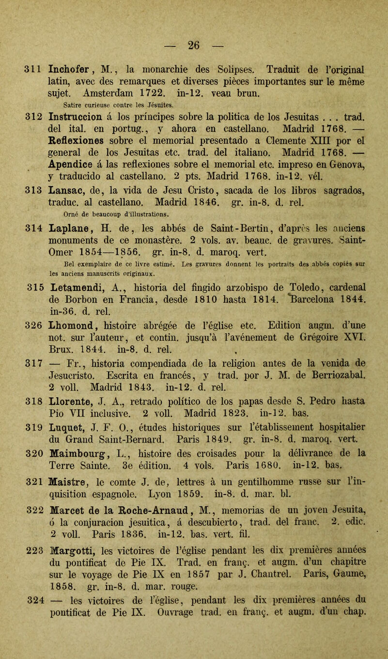 311 Inchofer, M., la monarchie des Solipses. Traduit de l’original latin, avec des remarques et diverses pièces importantes sur le même sujet. Amsterdam 1722. in-12. veau brun. Satire curieuse contre les Jésuites. 312 Instrucción, á los príncipes sobre la política de los Jesuítas . . . trad. del ital. en portug., y ahora en castellano. Madrid 1768. — Reflexiones sobi’e el memorial presentado a Clemente XIII por el general de los Jesuítas etc. trad. del italiano. Madrid 1768. — Apéndice á las reflexiones sobre el memorial etc. impreso en Genova, y traducido al castellano. 2 pts. Madrid 1768. in-12. vél. 313 Lansac, de, la vida de Jesu Ci-isto, sacada de los libros sagrados, traduc. al castellano. Madrid 1846. gr. in-8. d. reí. Orné de beaucoup d’illustrations. 314 Laplane, H. de, les abbés de Saint-Bertin, d’après les anciens monuments de ce monastère. 2 vols. av. beauc. de g^’a^■ures. Saint- Omer 1854—1856. gr. in-8. d. maroq. vert. Bel exemplaire de ce livre estimé. Les gravures donnent les portraits des abbés copiés sur les anciens manuscrits originaux. 315 Letamendi, A., historia del fingido arzobispo de Toledo, cardenal de Borbon en Francia, desde 1810 hasta 1814. 'Barcelona 1844. in-36. d. reí. 326 Lhomond, histoire abrégée de l’église etc. Edition augm. d’une not. sui' l’auteur, et contin. jusqu’à l’avénement de Grégoire XVI. Brux. 1844. in-8. d. rel. 317 — Fr., historia compendiada de la religion antes de la venida de Jesucristo. Escrita en francés, y trad. por J. M. de Berriozabal. 2 voll. Madrid 1843. in-12. d. rel. 318 Llórente, J. A., retrado político de los papas desde S. Pedro basta Pio VII inclusive. 2 voll. Madrid 1823. in-12. bas. 319 Luquet, J. F. O., études historiques sur l’établissement hospitalier du Grand Saint-Bernard. Paris 1849. gr. in-8. d. maroq. vert. 320 Maimbourg, L., histoire des croisades pour la délmunce de la Terre Sainte. 3e édition. 4 vols. Paris 1680. in-12. bas. 321 Maistre, le comte J. de, lettres à un gentilhomme russe sur l’in- quisition espagnole. Lyon 1859. in-8. d. mar. bl. 322 Marcet de la Roche-Arnaud, M., memorias de un joven Jesuíta, ó la conjuración jesuítica, á descubierto, trad. del franc. 2. edic. 2 voll. Paris 1836. iu-12. bas. vert. fil. 223 Margotti, les victoires de l’église pendant les dix premières aimées du pontificat de Pie IX. Trad. en franç. et augm. d’un chapitre sur le voyage de Pie IX en 1857 par J. Cbantrel. Paris, Gaume, 1858. gr. in-8. d. mar. rouge. 324 — les victoires de l’église, pendant les dix premières années du pontificat de Pie IX. Ouvi’age trad. en franç. et augm. d’un chap.