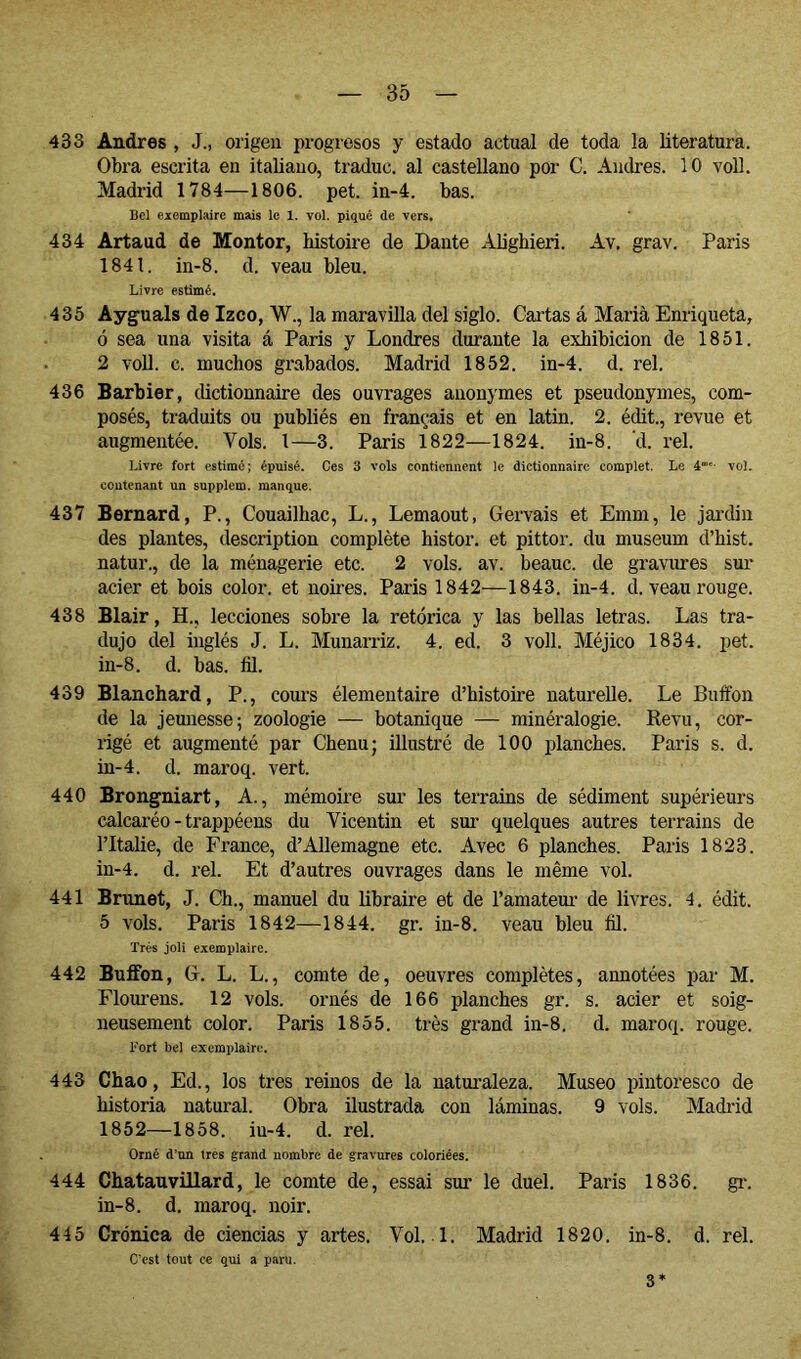 433 Andrés , J., origen progresos y estado actual de toda la literatura. Obra escrita en italiano, traduc. al castellano por C. Andrés. 10 voU. Madrid 1784—1806. pet. in-4. bas. Bel eiemplaire mais lo 1. vol. piqué de vers. 434 Artaud de Mentor, histoire de Dante ^üighieri. Av, grav. Paris 1841. in-8. d. veau bleu. Livre estimé. 435 Ayguals de Izco, W., la maravilla del siglo. Cartas á Maria Enriqueta, ó sea una visita á Paris y Londres durante la exhibición de 1851. 2 voll. c. muchos grabados. Madrid 1852. in-4. d. reí. 436 Barbier, dictionnaire des ouvrages anonymes et pseudonymes, com- posés, traduits ou publiés en français et en latin. 2. édit., revue et augmentée. Vols, l—3. Paris 1822—1824. in-8. d. rel. Livre fort pstimé; épuisé. Ces 3 vols contiennent le dictionnaire complet. Le à™'- vol. contenant un supplem. manque. 437 Bernard, P., Couailhac, L., Lemaout, Gervais et Emm, le jai’din des plantes, description complète histor. et pittor. du muséum d’hist. natur., de la ménagerie etc. 2 vols. av. beauc. de gravures sur acier et bois color, et nomes. Paris 1842—1843. in-4. d. veau rouge. 438 Blair, H., lecciones sobre la retórica y las bellas letras. Las tra- dujo del inglés J. L. Munarriz. 4. ed. 3 voll. Méjico 1834. pet. in-8. d. bas. fil. 439 Blanchard, P., cours élémentaire d’histoire naturelle. Le Buffon de la jemiesse; zoologie — botanique — minéralogie. Kevu, cor- rigé et augmenté par Chenu; ülustré de 100 planches. Paris s. d. in-4. d. maroq. vert. 440 Brongniart, A., mémoire sur les terrains de sédiment supérieurs calcaréo - trappéens du Vicentin et sm- quelques autres terrains de l’Italie, de France, d’Allemagne etc. Avec 6 planches. Paris 1823. in-4. d. rel. Et d’autres ouvrages dans le même vol. 441 Brunet, J. Ch., manuel du libraire et de l’amateui- de livres. 4. édit. 5 vols. Paris 1842—1844. gr. in-8. veau bleu fil. Très joli exemplaire. 442 Buffon, G. L. L., comte de, oeuvres complètes, annotées par M. Elourens. 12 vols, ornés de 166 planches gr. s. acier et soig- neusement color. Paris 1855. très grand in-8. d. maroq. rouge. Fort bel exemplaire. 443 Chao, Ed., los tres reinos de la natui'aleza. Museo pintoresco de historia natural. Obra ilustrada con láminas. 9 vols. Madi-id 1852—1858. iu-4. d. rel. Orné d’nn 1res grand nombre de gravures coloriées. 444 Chatauvillard, le comte de, essai sur le duel. Paris 1836. gi-. in-8. d. maroq. noir. 445 Crónica de ciencias y artes. Vol. 1. Madrid 1820. in-8. d. rel. C'est tout ce qui a paru. 3