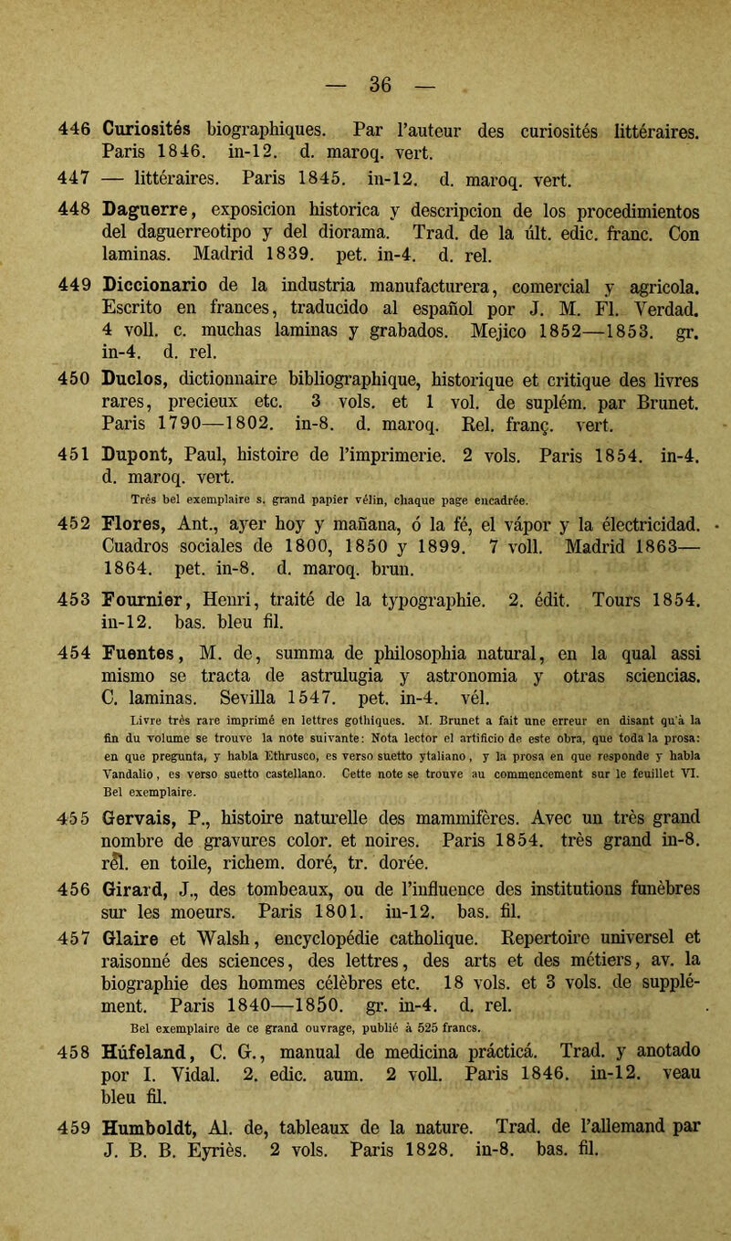 446 Curiosités biographiques. Par l’auteur des curiosités littéraires. Paris 1846. in-12. d. maroq. vert. 447 — littéraires. Paris 1845. in-12. d. maroq. vert. 448 Daguerre, exposición histórica y descripción de los procedimientos del daguerreotipo y del diorama. Trad. de la últ. edic. franc. Con laminas. Madrid 1839. pet. in-4. d. reí. 449 Diccionario de la industria manufacturera, comercial y agrícola. Escrito en francés, traducido al español por J. M. Fl. Verdad. 4 voll. c. muchas laminas y grabados. Méjico 1852—1853. gr. in-4. d. reí. 450 Duelos, dictionnaire bibliographique, historique et critique des livres rares, précieux etc. 3 vols, et 1 vol. de suplém. par Brunet. Paris 1790—1802. in-8. d. maroq. Bel. franç. vert. 451 Dupont, Paul, histoire de l’imprimerie. 2 vols. Paris 1854. in-4, d. maroq. vert. Très bel exemplaire s. grand papier vélin, chaque page encadrée. 452 Flores, Ant., a)^er hoy y mañana, ó la fé, el vápor y la électricidad. • Cuadros sociales de 1800, 1850 y 1899. 7 voll. Madrid 1863— 1864. pet. in-8. d. maroq. brun. 453 Fournier, Henri, traité de la typographie. 2. édit. Tours 1854. in-12. bas. bleu fil. 454 Fuentes, M. de, summa de philosophia natural, en la quai assi mismo se tracta de astrulugia y astronomia y otras sciencias. C. laminas. Sevilla 1547. pet. in-4. vél. Livre très rare imprimé en lettres gothiques. M. Brunet a fait une erreur en disant qu’à la fin du volume se trouve la note suivante: Nota lector el artificio de este obra, que toda la prosa; en que pregunta, y habla Ethrusco, es verso suetto ytaliano, y la prosa en que responde y habla Vandalio, es verso suetto castellano. Cette note se trouve au commencement sur le feuillet Bel exemplaire. 455 Gervais, P., histoire natui-elle des mammifères. Avec un très grand nombre de gravures color, et noires. Paris 1854. très grand in-8. r^. en toile, richem. doré, tr. dorée. 456 Girard, J., des tombeaux, ou de l’influence des institutions funèbres sur les moeurs. Paris 1801. in-12. bas. fil. 457 Glaire et Walsh, encyclopédie catholique. Kepertoire universel et raisonné des sciences, des lettres, des arts et des métiers, av. la biographie des hommes célèbres etc. 18 vols, et 3 vols, de supplé- ment. Paris 1840—1850. gr. in-4. d. rel. Bel exemplaire de ce grand ouvrage, publié à 525 francs. 458 Hùfeland, C. G., manual de medicina prácticá. Trad. y anotado por I. Vidal. 2. edic. aum. 2 voll. Paris 1846. in-12. veau bleu fil. 459 Humboldt, Al. de, tableaux de la nature. Trad. de l’allemand par J. B. B. Eyriès. 2 vols. Paris 1828. in-8. bas. fil.