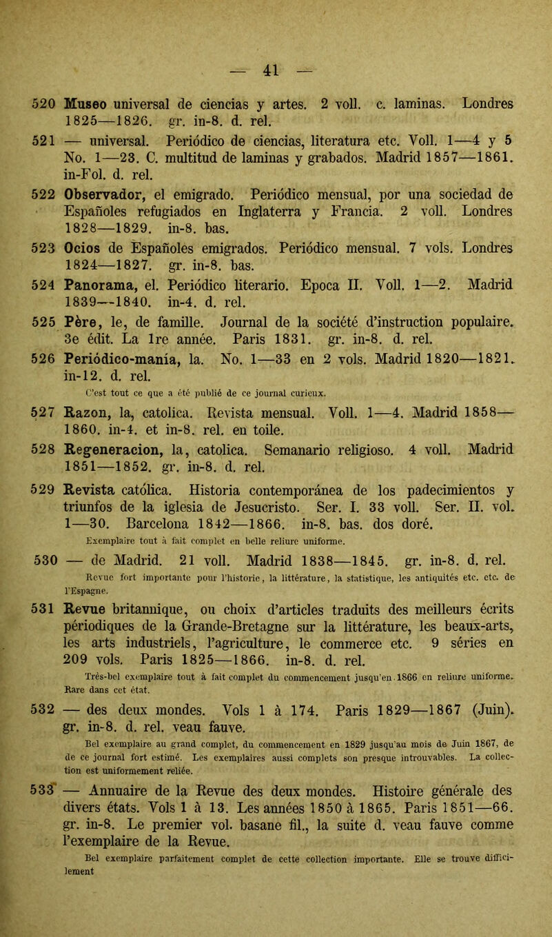 520 Museo universal de ciencias y artes. 2 voll. c. laminas. Londres 1825—1826. gr. in-8. d. reí. 521 — universal. Periódico de ciencias, literatura etc. Voll. 1—4 y 5 No. 1—23. C. multitud de laminas y grabados. Madrid 1857—1861. in-Fol. d. reí. 522 Observador, el emigrado. Periódico mensual, por una sociedad de Españoles refugiados en Inglaterra y Francia. 2 voll. Londres 1828—1829. in-8. bas. 523 Ocios de Españoles emigrados. Periódico mensual. 7 vols. Londres 1824—1827. gr. in-8. bas. 524 Panorama, el. Periódico literario. Epoca II. Voll. 1—2. Madrid 1839—1840. in-4. d. reí. 525 Père, le, de famille. Journal de la société d’instruction populaire. 3e édit. La Ire année. Paris 1831. gr. in-8. d. rel. 526 Periódico-manía, la. No. 1—33 en 2 vols. Madrid 1820—1821. in-12. d. rel C’est tout ce que a été publié de ce journal curieux. 527 Razón, la, católica. Revista mensual. Voll. 1—4. Madrid 1858— 1860. in-4. et in-8. rel. en toile. 528 Regeneración, la, católica. Semanario religioso. 4 voll. Madrid 1851—1852. gr. in-8. d. rel. 529 Revista católica. Historia contemporánea de los padecimientos y triunfos de la iglesia de Jesucristo. Ser. I. 33 voll. Ser. II. vol. 1—30. Barcelona 1842—1866. in-8. bas. dos doré. Exemplaire tout à fait complet en belle reliure uniforme. 530 — de Madrid. 21 voll. Madrid 1838—1845. gr. in-8. d. rel. Revue fort importante pour riiistorie, la littérature, la statistique, les antiquités etc. etc. de TEspagne. 531 Revue britannique, ou choix d’articles traduits des meilleurs écrits périodiques de la Grande-Bretagne sur la littérature, les beaux-arts, les arts industriels, l’agriculture, le commerce etc. 9 séries en 209 vols. Paris 1825—1866. in-8. d. rel. Très-bel exemplaire tout à fait complet du commencement jusqu'en. 1866 en reliure uniforme. Rare dans cet état. 532 — des deux mondes. Vols 1 à 174. Paris 1829—1867 (Juin), gr. in-8. d. rel. veau fauve. Bel exemplaire au grand complet, du commencement en 1829 jusqu’au mois de Juin 1867, de de ce journal fort estimé. Les exemplaires aussi complets son presque introuvables. La collec- tion est uniformément reliée. 533* — Annuaire de la Revue des deux mondes. Histoire générale des divers états. Vols 1 à 13. Les années 1850 à 1865. Paris 1851—66. gr. in-8. Le premier vol. basane fil., la suite d. veau fauve comme l’exemplaire de la Revue. Bel exemplaire parfaitement complet de cette collection importante. Elle se trouve diffici- lement