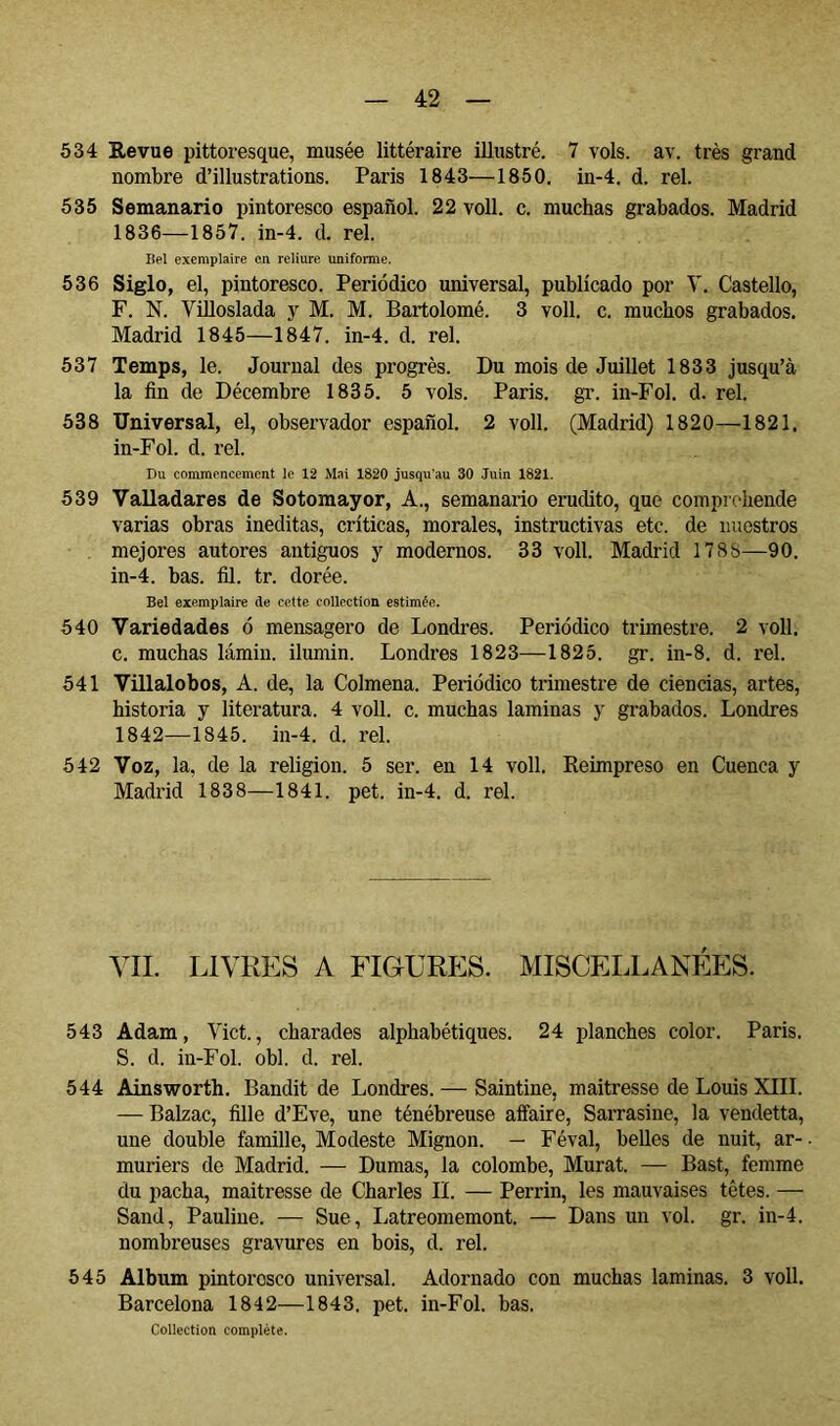 534 Eevue pittoresque, musée littéraire illustré. 7 vols. av. très grand nombre d’illustrations. Paris 1843—1850. in-4. d. rel. 535 Semanario pintoresco español. 22 voll. c. muchas grabados. Madrid 1836—1857. in-4. d. rel. liel exemplaire en reliure uniforme. 536 Siglo, el, pintoresco. Periódico universal, publicado por Y. Castello, F. N. Villoslada y M. M. Bartolomé. 3 voll. c. muchos grabados. Madrid 1845—1847. in-4. d. rel. 537 Temps, le. Journal des progrès. Du mois de Juillet 1833 jusqu’à la fin de Décembre 1835. 5 vols. Paris, gr. in-Fol. d. rel. 538 Universal, el, observador español. 2 voll. (Madrid) 1820—1821. in-Fol. d. rel. Du commencement le 12 Mai 1820 jusqu'au 30 .Juin 1821. 539 Valladares de Sotomayor, A., semanario erudito, que compreliende varias obras ineditas, críticas, morales, instructivas etc. de nuestros mejores autores antiguos y modernos. 33 voll. Madrid 1788—90. in-4. bas. fil. tr. dorée. Bel exemplaire de cette collection estimée. 540 Variedades ó mensagero de Londres. Periódico trimestre. 2 voll. c. muchas lámin. ilumin. Londres 1823—1825. gr. in-8. d. rel. 541 Villalobos, A. de, la Colmena. Periódico trimestre de ciencias, artes, historia y literatura. 4 voll. c. muchas laminas y grabados. Londres 1842—1845. in-4. d. rel. 542 Voz, la, de la religion. 5 ser. en 14 voll. Eeimpreso en Cuenca y Madrid 1838—1841. pet. in-4. d. rel. YII. LIVRES A FIGURES. MISCEIaLANÉES. 543 Adam, Vict., charades alphabétiques. 24 planches color. Paris. S. d. in-Fol. obi. d. rel. 544 Ains'worth. Bandit de Londres. — Saintine, maitresse de Louis XIII. — Balzac, fille d’Eve, une ténébreuse affaire, Sarrasine, la vendetta, une double famille. Modeste Mignon. — Féval, belles de nuit, ar-. mûriers de Madrid. — Dumas, la colombe, Murat. — Bast, femme du pacha, maitresse de Charles IL — Perrin, les mauvaises têtes. — Sand, Pauline. — Sue, Latreomemont. — Dans un vol. gr. in-4. nombreuses gravures en bois, d. rel. 545 Album pintoresco universal. Adornado con muchas laminas. 3 voll. Barcelona 1842—1843. pet. in-Fol. bas. Collection complète.