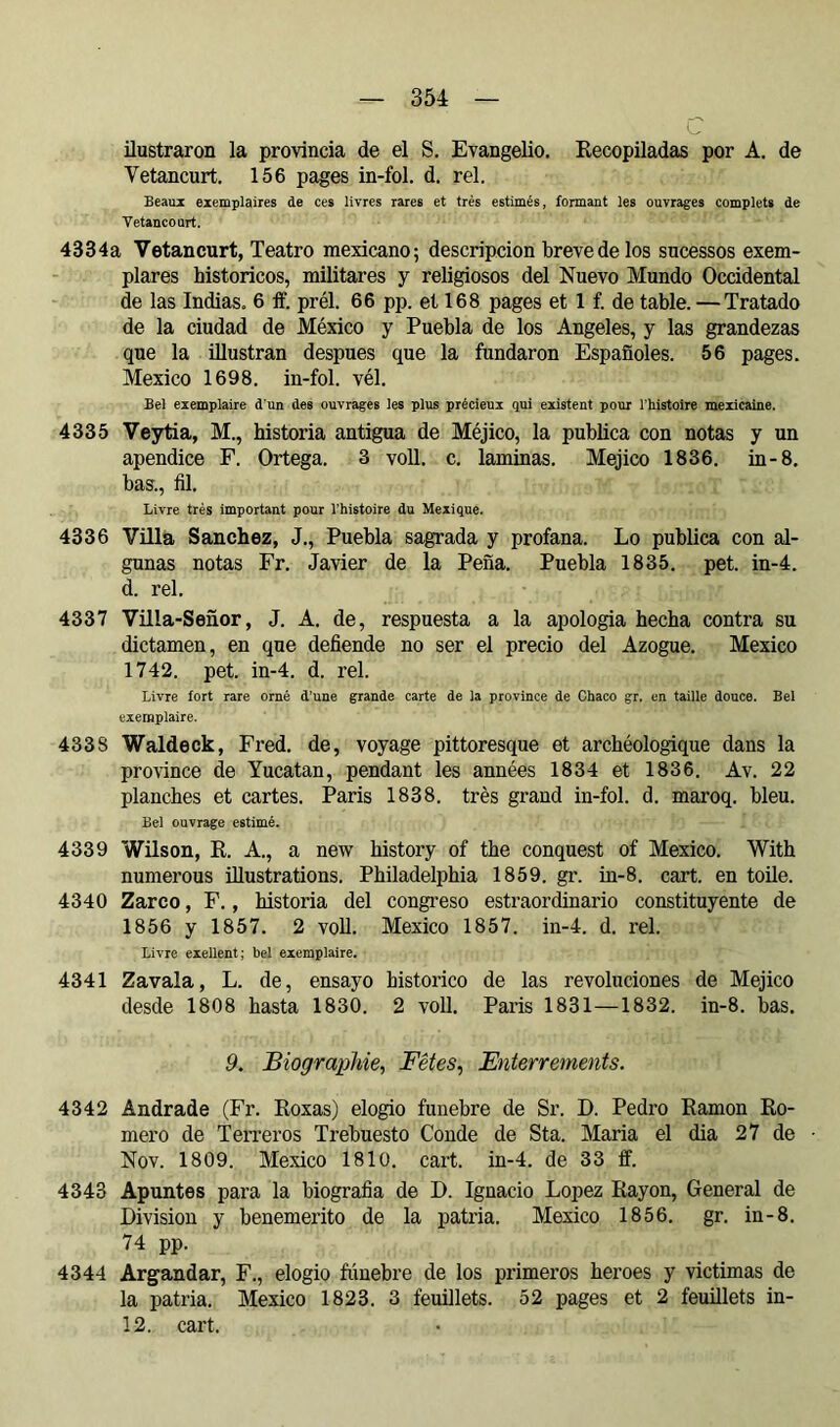 U ilustraron la provincia de el S. Evangelio. Kecopiladas por A. de Vetancurt. 156 pages in-fol. d. rel. Beaux exemplaires de ces livres rares et très estimés, formant les ouvrages complets de Vetancourt. 4334a Vetancurt, Teatro mexicano; descripción breve de los sucessos exem- plares historíeos, militares y religiosos del Nuevo Mundo Occidental de las Indias. 6 ff. prél. 66 pp. et 168 pages et 1 f. de table. —Tratado de la ciudad de México y Puebla de los Angeles, y las grandezas que la illustran despues que la fundaron Españoles. 56 pages. Mexico 1698. in-fol. vél. Bel exemplaire d’un des ouvrages les plus précieux qui existent pour Thistoire mexicaine. 4335 Veytia, M., historia antigua de Méjico, la publica con notas y un apéndice F. Ortega. 3 voll. c. laminas. Méjico 1836. in-8. bas., fil. Livre très important pour l’histoire du Mexique. 4336 Villa Sanchez, J., Puebla sagrada y profana. Lo publica con al- gunas notas Fr. Javier de la Peña. Puebla 1835. pet. in-4. d. rel. 4337 Villa-Señor, J. A. de, respuesta a la apología hecha contra su dictamen, en que defiende no ser el precio del Azogue. Mexico 1742. pet. in-4. d. rel. Livre fort rare orné d’une grande carte de ia province de Chaco gr. en taille douce. Bel exemplaire. 4338 Waldeck, Fred. de, voyage pittoresque et archéologique dans la province de Yucatan, pendant les années 1834 et 1836. Av. 22 planches et cartes. Paris 1838. très grand in-fol. d. maroq. bleu. Bel ouvrage estimé. 4339 Wilson, E. A., a new history of the conquest of Mexico. With numerous illustrations. Philadelphia 1859. gr. in-8. cart. en toile. 4340 Zarco, F., historia del congreso estraordinario constituyente de 1856 y 1857. 2 voll. Mexico 1857. in-4. d. rel. Livre eiellent; bel exemplaire. 4341 Zavala, L. de, ensayo histórico de las revoluciones de Méjico desde 1808 hasta 1830. 2 voll. Paris 1831—1832. in-8. bas. 9. Biographie, Fêtes, Enterrements. 4342 Andrade (Fr. Eoxas) elogio fúnebre de Sr. D. Pedro Ramón Ro- mero de TeiTeros Trebuesto Conde de Sta. Maria el dia 27 de Nov. 1809. Mexico 1810. cart. in-4. de 33 ff. 4343 Apuntes para la biografia de D. Ignacio López Rayon, General de Division y benemérito de la patria. Mexico 1856. gr. in-8. 74 pp. 4344 Argandar, F., elogio ftinebre de los primeros heroes y victimas de la patria. Mexico 1823. 3 feuillets. 52 pages et 2 feuillets in- 12. cart.