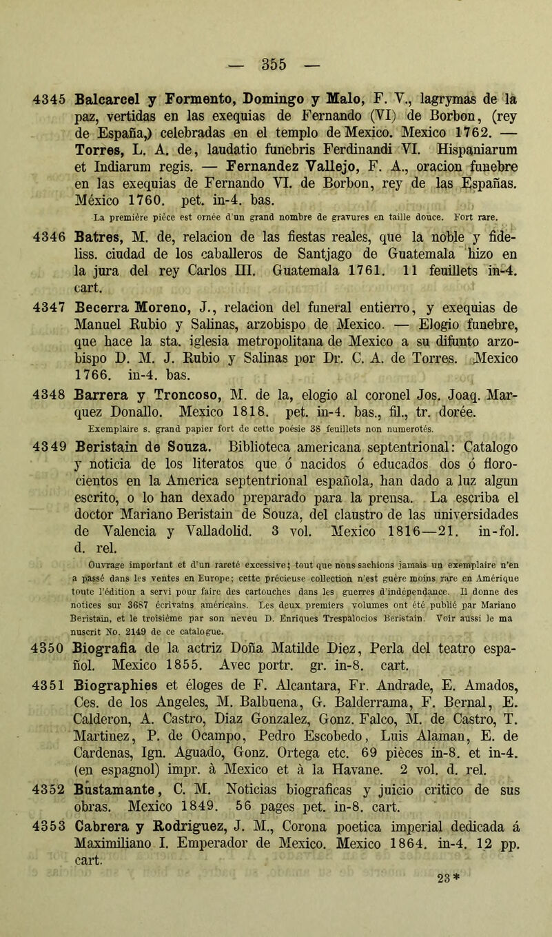 4345 Balcarcel y Fomento, Domingo y Malo, F. V., lagrymas de la paz, vertidas en las exequias de Fernando (VI) de Borbon, (rey de España,) celebradas en el templo de Mexico. Mexico 1762. — Torres, L. A. de, laudatio ftmebris Ferdinandi VI. Hispaniarum et Indiarum regis. — Fernandez Vallejo, F. A., oracion fúnebre en las exequias de Fernando VI. de Borbon, rey de las Espafîas. México 1760. pet. in-4. bas. La première pièce est ornée d'un grand nombre de gravures en taille douce. Fort rare. 4346 Satres, M. de, relación de las fiestas reales, que la noble y fide- liss. ciudad de los caballeros de Santjago de Guatemala hizo en la jura del rey Carlos III. Guatemala 1761. 11 feuillets in-4. cart. 4347 Becerra Moreno, J., relación del funeral entierro, y exequias de Manuel Rubio y Salinas, arzobispo de Mexico. — Elogio fúnebre, que hace la sta. iglesia metropolitana de Mexico a su difunto arzo- bispo D. M. J. Rubio y Salinas por Dr. C. A. de Torres. Mexico 1766. in-4. bas. 4348 Barrera y Troncoso, M. de la, elogio al coronel Jos. Joaq. Mar- quez Donallo. Mexico 1818. pet. in-4. bas., fil., tr. dorée. Exemplaire s. grand papier fort de cette poésie 38 feuillets non numérotés. 4349 Beristain de Souza. Biblioteca americana septentrional: Catalogo y noticia de los literatos que ó nacidos ó educados dos ó floro- cientos en la America septentrional española, han dado a luz algún escrito, o lo han dexado preparado para la prensa. La escriba el doctor Mariano Beristain de Souza, del claustro de las universidades de Valencia y Valladolid. 3 vol. Mexico 1816—21. in-fol. d. reí. Ouvrage important et d’un rareté excessive; tout que nous sachions jamais un exemplaire n’en a passé dans les ventes en Europe; cette précieuse collection n'est guère moins rare en Amérique toute l’édition a servi pour faire des cartouches dans les guerres d'indépendance. 11 donne des notices sur 3687 écrivains américains. Les deux premiers volumes ont été publié par Mariano Beristain, et le troisième par son neveu J). Enriques Trespalocios Beristain. Voir aussi le ma nuscrit No. 2149 de ce catalogue. 4350 Biografia de la actriz Doña Matilde Diez, Perla del teatro espa- ñol. Mexico 1855. Avec portr. gr. in-8. cart. 4351 Biographies et éloges de F. Alcántara, Fr. Andrade, E. Amados, Ces. de los Angeles, M. Balbuena, G. Balderrama, F. Bernai, E. Calderón, A. Castro, Diaz Gonzalez, Gonz. Falco, M. de Castro, T. Mai’tinez, P. de Ocampo, Pedro Escobedo, Luis Alaman, E. de Cardenas, Ign. Aguado, Gonz. Ortega etc. 69 pièces in-8. et in-4. (en espagnol) impr. à Mexico et à la Havane. 2 vol. d. rel. 4352 Bustamante, C. M. Noticias biográficas y juicio critico de sus obras. Mexico 1849. 56 pages pet. in-8. cart. 4353 Cabrera y Rodriguez, J. M., Corona poética imperial dedicada á Maximiliano I. Emperador de Mexico. Mexico 1864. in-4. 12 pp. cart. 23*