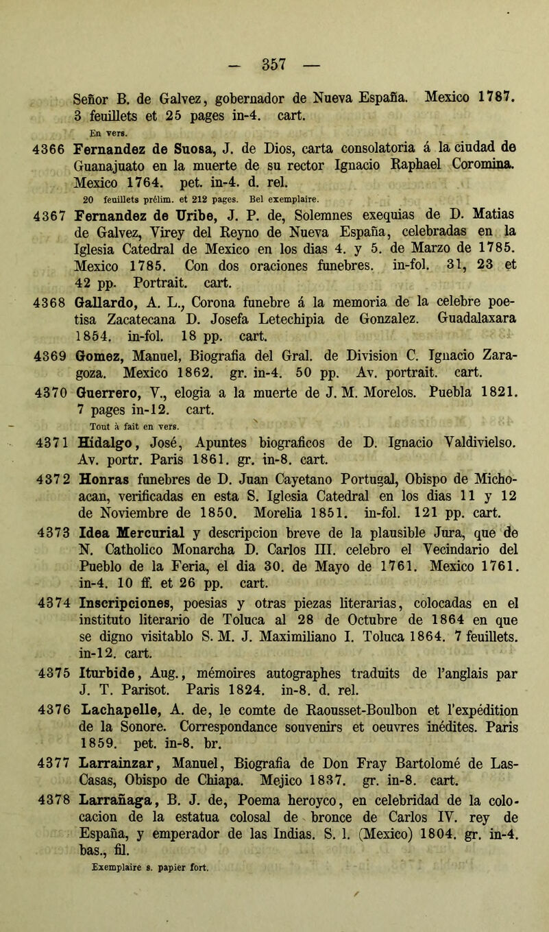 Señor B. de Galvez, gobernador de Nueva España. Mexico 1787. 3 feuillets et 25 pages in-4. cart. En vers. 4366 Fernandez de Suosa, J. de Dios, carta consolatoria á la ciudad de Guanajuato en la muerte de su rector Ignacio Raphaël Coromina. Mexico 1764. pet. in-4. d. rel. 20 fenillets prélim. et 212 pages. Bel exemplaire. 4367 Fernandez de IJribe, J, P. de, Solemnes exequias de D. Matías de Galvez, Virey del Reyno de Nueva España, celebradas en la Iglesia Catedral de Mexico en los dias 4. y 5. de Marzo de 1785. Mexico 1785. Con dos oraciones fúnebres, in-fol. 31, 23 et 42 pp. Portrait, cart. 4368 Gallardo, A. L., Corona fúnebre á la memoria de la celebre poe- tisa Zacatecana D. Josefa Letechipia de Gonzalez. Guadalaxara 1854. in-fol. 18 pp. cart. 4369 Gómez, Manuel, Biografía del Gral. de Division C. Ignacio Zara- goza. Mexico 1862. gr. in-4. 50 pp. Av. portrait, cart. 4370 Guerrero, V., elogia a la muerte de J. M. Morelos. Puebla 1821. 7 pages in-12. cart. Tout à fait en Ters. 4371 Hidalgo, José, Apuntes biografíeos de D. Ignacio Valdivielso. Av. portr. Paris 1861. gr. in-8. cart. 4372 Honras fúnebres de D. Juan Cayetano Portugal, Obispo de Micho- acan, verificadas en esta S. Iglesia Catedral en los dias 11 y 12 de Noviembre de 1850. Morelia 1851. in-fol. 121 pp. cart. 4373 Idea Mercurial y descripción breve de la plausible Jura, que de N. Catholico Monarcha D. Carlos III. celebro el Vecindario del Pueblo de la Feria, el dia 30. de Mayo de 1761. Mexico 1761. in-4. 10 ff. et 26 pp. cart. 4374 Inscripciones, poesias y otras piezas literarias, colocadas en el instituto literario de Toluca al 28 de Octubre de 1864 en que se digno visitablo S. M. J. Maximiliano I. Toluca 1864. 7 feuillets. in-12. cart. 4375 Iturbide, Aug., mémoires autographes traduits de l’anglais par J. T. Parisot. Paris 1824. in-8. d. rel. 4376 Lachapelle, A. de, le comte de Raousset-Boulbon et l’expédition de la Sonore. Correspondance souvenirs et oeuvres inédites. Paris 1859. pet. in-8. br. 4377 Larrainzar, Manuel, Biografía de Don Fray Bartolomé de Las- Casas, Obispo de Chiapa. Méjico 1837. gr. in-8. cart. 4378 Larrañaga, B. J. de. Poema heroyco, en celebridad de la colo- cación de la estatua colosal de bronce de Carlos IV. rey de España, y emperador de las Indias. S. 1. (Mexico) 1804. gr. in-4. bas., fíl. Exemplaire i. papier fort.