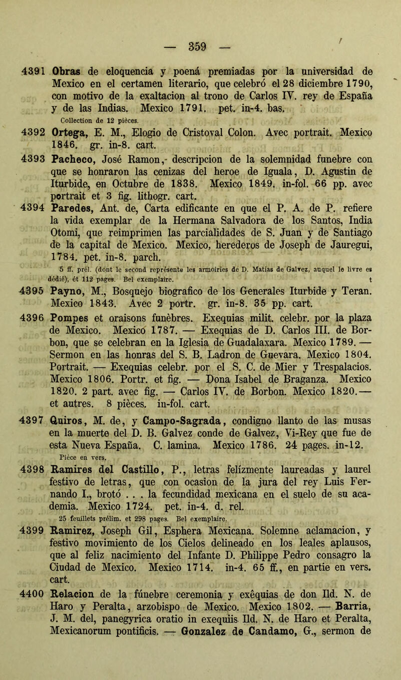 / 4391 Obras de eloquencia y poená premiadas por la universidad de Mexico en el certamen literario, que celebró el 28 diciembre 1790, con motivo de la exaltación al trono de Carlos IV. rey de España y de las Indias, Mexico 1791. pet. in-4. bas. Collection de 12 pièces. 4392 Ortega, E. M., Elogio de Cristoval Colon. Avec portrait. Mexico 1846. gr. in-8. cart. 4393 Pacheco, José Kamon,- descripción de la solemnidad fúnebre con que se honraron las cenizas del heroe de Iguala, D. Agustín de Iturbide, en Octubre de 1838. Mexico 1849. in-fol. 66 pp. avec portrait et 3 fig. lithogr. cart. 4394 Paredes, Ant. de. Carta edificante en que el P. A. de P. refiere la vida exemplar de la Hermana Salvadora de los Santos, India Otomi, que reimprimen las parcialidades de S. Juan y de Santiago de la capital de Mexico. Mexico, herederos de Joseph de Jauregui, 1784. pet. in-8. parch. 5 ff. prél. (dont le second représente les armoiries de D. Matías de Galrez, auquel le livre es dédié), ét 112 pages. Bel exemplaire. t 4395 Payno, M., Bosquejo biográfico de los Generales Iturbide y Teran. Mexico 1843. Avec 2 portr. gr. in-8. 35 pp. cart. 4396 Pompes et oraisons funèbres. Exequias imlit. celebr. por la plaza de Mexico. Mexico 1787, — Exequias de D. Carlos III. de Bor- bon, que se celebran en la Iglesia de Guadalaxara. Mexico 1789. — Sermon en las honras del S. B. Ladrón de Guevara. Mexico 1804, Portrait. — Exequias celebr. por el S. C. de Mier y Trespalacios. Mexico 1806. Portr. et fig. — Dona Isabel de Braganza. Mexico 1820. 2 part, avec fig. — Carlos IV. de Borbon. Mexico 1820.— et autres. 8 pièces, in-fol. cart. 4397 ûuiros, M. de, y Campo-Sagrada, condigno llanto de las musas en la muerte del D. B. Galvez conde de Galvez, Vi-Rey que fue de esta Nueva España. C. lamina. Mexico 1786. 24 pages, in-12. Pièce en vers. 4398 Ramires del Castillo, P., letras felizmente laureadas y laurel festivo de letras, que con ocasión de la jura del rey Luis Fer- nando I., brotó ... la fecundidad mexicana en el suelo de su aca- demia. Mexico 1724. pet. in-4. d. reí. 25 feuillets prélim. et 298 pages. Bel exemplaire. 4399 Ramírez, Joseph Gil, Esphera Mexicana. Solemne aclamación, y festivo movimiento de los Cielos delineado en los leales aplausos, que al feliz nacimiento del Infante D. Philippe Pedro consagro la Ciudad de Mexico. Mexico 1714, in-4. 65 ffi, en partie en vers, cart. 4400 Relación de la fúnebre ceremonia y exéquias de don Hd. N. de Haro y Peralta, arzobispo de Mexico. Mexico 1802. — Barría, J. M. del, panegyrica oratio in exequiis lid. N. de Haro et Peralta, Mexicanorum pontificis. — Gonzalez de Candamo, G., sermon de