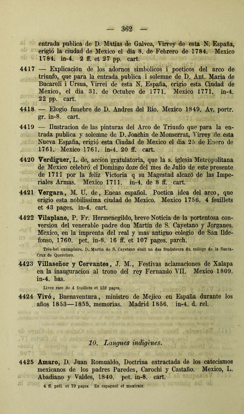 entrada publica de D. Matías de Galvez, Virrey de esta N. España, erigió la ciudad de Mexico el dia 8. de Febrero de 1784, Mexico 1784. in-4. 2 ff. et 27 pp. cart. 4417 — Explicación de los adornos simbólicos i poéticos del arco de triunfo, que para la entrada publica i solemne de D. Ant. Maria de Bucareli i Ursua, Virrei de esta N. España, erigió esta Ciudad de Mexico, el dia 31. de Octubre de 1771. Mexico 1771, in-4, 22 pp. cart. 4418 — Elogio fúnebre de D. Andrés del Rio. Mexico 1849. Av. portr. gr. in-8. cart. 4419 — Ilustración de las pinturas del Arco de Triunfo que para la en- trada publica y solemne de D. Joachin de Monserrat, Virrey de esta Nueva España, erigió esta Ciudad de Mexico el dia 25 de Enero de 1761. Mexico 1761. in-4. 20 ff. cart. 4420 Verdiguer, L. de, acción gratulatoria, que la s. iglesia Metropolitana de Mexico celebró el Domingo doze del mes de Julio de este presente de 1711 por la feliz Victoria q su Magostad alcazó de las Impe- riales Armas. Mexico 1711. in-4. de 8 íF. cart. 4421 Vergara, M. U. de. Eneas español. Poética idea del arco, que erigió esta nobilissima ciudad de Mexico. Mexico 1756. 4 feuillets et 43 pages, in-4. cart. 4422 Vilaplane, P. Fr. Hermenegildo, breve Noticia de la portentosa con- version del venerable padre don Martin de S. Cayetano y Jorganes. Mexico, en la imprenta del real y mas antiguo colegio de San Ilde- fonso, 1760. pet. in-8. 16 ff. et 107 pages, parch. Très-bel exemplaire. D. Martin de S.'Cayetano était un des fondateurs du collège de la Santa- Cruz de Queretaro. 4423 Villaseñor y Cervantes, J. M., Festivas aclamaciones de Xalapa en la inauguración al trono del rey Fernando VII. Mexico 1809. in-4. bas. Livre rare de 4 feuillets et 152 pages. 4424 Vivó, Buenaventura, ministro de Méjico en España durante los años 1853—1855, memorias. Madrid 1856. in-4. d. reí. 10. Langues indigènes. 4425 Amaro, D. Juan Romualdo, Doctrina extractada de los catecismos mexicanos de los padres Paredes, Carochi y Castaño. Mexico, L. Abadiano y Valdes, 1840. pet. in-8. cart. 4 ff. prél, et 79 pages. En espagnol et mexicain.