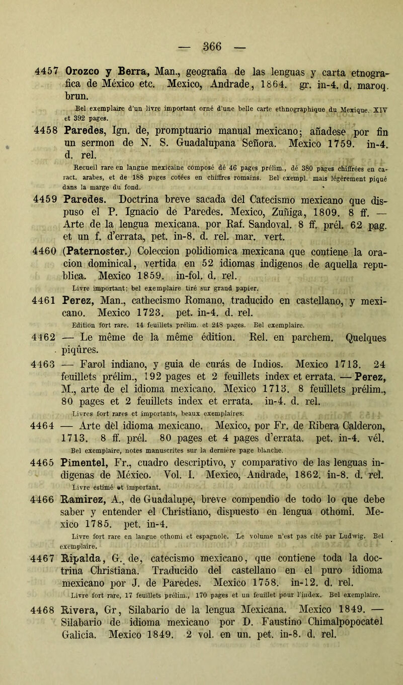 4457 Orozco y Berra, Man., geografía de las lenguas y carta etnogra- fíca de México etc. Mexico, Andrade, 1864. gr. in-4. d. maroq. brun. Bel exemplaire d’un livre important orné d’une belle carte ethnographique du Mexique, XIV et 392 pages. 4458 Paredes, Ign. de, promptuario manual mexicano; añádese por fín un sermon de N. S. Guadalupana Señora. Mexico 1759. in-4. d. reí. Recueil rare en langue mexicaine composé dé 46 pages prélim., dé 380 pages chifirées en ca- ract. arabes, et de 188 pages cotées en chiffres romains. Bel cxempl. mais légèrement piqué dans la marge du fond. 4459 Paredes. Doctrina breve sacada del Catecismo mexicano que dis- puso el P. Ignacio de Paredes. Mexico, Zuñiga, 1809. 8 ff. — Arte de la lengua mexicana, por Kaf. Sandoval. 8 ff. prél. 62 pag. et un f. d’errata, pet. in-8. d. reí. mar. vert. 4460 (Paternóster.) Colección polidiomica mexicana que contiene la ora- ción dominical, vertida en 52 idiomas indigenos de aquella repú- blica. Mexico 1859. in-fol. d. reí. Livre important; bel exemplaire tiré sur grand papier. 4461 Perez, Man., cathecismo Romano, traducido en castellano, y mexi- cano. Mexico 1723. pet. in-4. d. rel. Edition fort rare. 14 feuillets prélim. et 248 pages. Bel exemplaire. 4462 — Le même de la même édition. Rel. en parchem. Quelques . piqûres. 4463 — Farol indiano, y guia de curás de Indios. Mexico 1713. 24 feuillets prélim., 192 pages et 2 feuillets index et errata.—Perez, M., arte de el idioma mexicano. Mexico 1713. 8 feuillets prélim., 80 pages et 2 feuillets index et errata, in-4. d. rel. Livres fort rares et importants, beaux exemplaires. 4464 — Arte dèl idioma mexicano. Mexico, por Fr, de Ribera Calderón, 1713. 8 ff. prél. 80 pages et 4 pages d’errata, pet. in-4. vél. Bel exemplaire, notes manuscrites sur la dernière page blanche. 4465 Pimentel, Fr., cuadro descriptivo, y comparativo de las lenguas in- dígenas de México. Vol. 1. Mexico, Andrade, 1862. in-8. d. rel. Livre estimé et important. 4466 Ramírez, A., de Guadalupe, breve compendio de todo lo que debe saber y entender el Chi'istiano, dispuesto en lengua othomi. Me- xico 1785. pet. in-4. Livre fort rare en langue othomi et espagnole. Le volume n’est pas cité par Ludwig, Bel exemplaire. 4467 Ripalda, G._ de, catecismo mexicano, que contiene toda la doc- trina Christiana. Traducido del castellano en el puro idioma mexicano por J. de Paredes. Mexico 1758. in-12. d. rel. Livre fort rare, 17 feuillets prélim., 170 pages et un feuillet pour l'index. Bol exemplaire. 4468 Rivera, Gr, Silabario de la lengua Mexicana. Mexico 1849. — Silabario de idioma mexicano por D. Faustino Chimalpopocatel Galicia. Mexico 1849. 2 vol. en un. pet. in-8. d. rel.