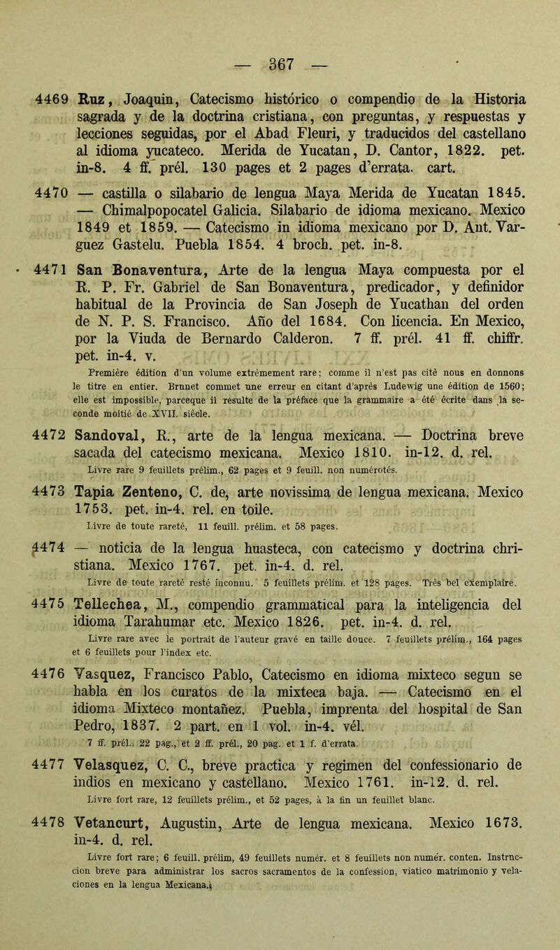 4469 Ruz, Joaquín, Catecismo histórico o compendio de la Historia sagrada y de la doctrina cristiana, con preguntas, y respuestas y lecciones seguidas, por el Abad Fleuri, y traducidos del castellano al idioma yucateco. Herida de Yucatán, D. Cantor, 1822. pet. in-8. 4 ff. prél. 130 pages et 2 pages d’errata, cart. 4470 — castilla o silabario de lengua Maya Herida de Yucatán 1845. — Chimalpopocatel Galicia. Silabario de idioma mexicano. Mexico 1849 et 1859. — Catecismo in idioma mexicano por H. Aut. Var- guez Gastelu. Puebla 1854. 4 broch. pet. in-8. - 4471 San Bonaventura, Arte de la lengua Maya compuesta por el R. P. Fr. Gabriel de San Bonaventura, predicador, y definidor habitual de la Provincia de San Joseph de Yucathan del orden de N. P. S. Francisco. Año del 1684. Con licencia. En Mexico, por la Viuda de Bernardo Calderón. 7 íf. prél. 41 ff. chiffr. pet. in-4. V. Première édition d’un volume extrêmement rare: comme il n'est pas cité nous en donnons le titre en entier. Brunet commet une erreur en citant d’après Ludewig une édition de 1560; elle est impossible, parceque il resulte de la préface que la grammaire a été écrite dans ,1a se- conde moitié de XVII. siècle. 4472 S ando val, R., arte de la lengua mexicana. — Doctrina breve sacada del catecismo mexicana. Mexico 1810. in-12. d. reí. Livre rare 9 feuillets préUm., 62 pages et 9 feuill. non numérotés. 4473 Tapia Zenteno, C. de, arte novissima de lengua mexicana. Mexico 1753. pet. in-4. rel. en toile. Livre (le toute rareté, 11 feuill. prélim. et 58 pages. ^474 — noticia de la lengua huasteca, con catecismo y doctrina chri- stiana. Mexico 1767. pet. in-4. d. rel. Livre de toute rareté resté inconnu. 5 feuillets prélim. et 128 pages. Ti’ès bel exemplaire. 4475 Tellechea, M., compendio grammatical para la intehgencia del idioma Tarahumar etc. Mexico 1826. pet. in-4. d. rel. Livre rare avec le portrait de l'auteur gravé en taille douce. 7 feuillets prélim., 164 pages et 6 feuillets pour l'index etc. 4476 Vasquez, Francisco Pablo, Catecismo en idioma mixteco según se habla en los curatos de la mixteca baja. — Catecismo en el idioma Mixteco montañez. Puebla, imprenta del hospital de San Pedro, 1837. 2 part, en 1 vol. in-4. vél. 7 ff. prél.. 22 pag., et 2 ff. prél., 20 pag. et 1 f. d’errata. 4477 Velasquez, C. C., breve practica y regimen del coníessionario de indios en mexicano y castellano. Mexico 1761. in-12. d. rel. Livre fort rare, 12 feuillets prélim., et 52 pages, à la fin un feuillet blanc. 4478 Vetancurt, Augustin, Arte de lengua mexicana. Mexico 1673. in-4. d. rel. Livre fort rare; 6 feuill. prélim, 49 feuillets numér. et 8 feuillets non numér. conten. Instruc- ción breve para administrar los sacros sacramentos de la confession, viatico matrimonio y vela- ciones en la lengua Mexicana^