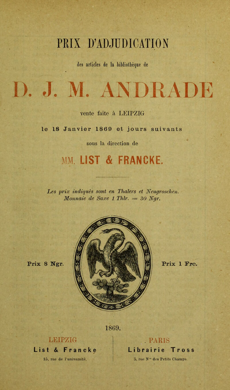 PRIX D’ADJUDICATION (les articles de la bibliothèqne de D. J. M. ANDRADE vente fuite à LEIPZIG le 18 Janvier 1869 et jours suivants sous la direction de MM. LIST & FRANCKE. Les prix indiqués sont en Thaïers et Neugrosclien. Monnaie de Saxe 1 Thlr. = 30 Ngr. 1869. LEIPZIG List &. Francke . PARTS Librairie Tross