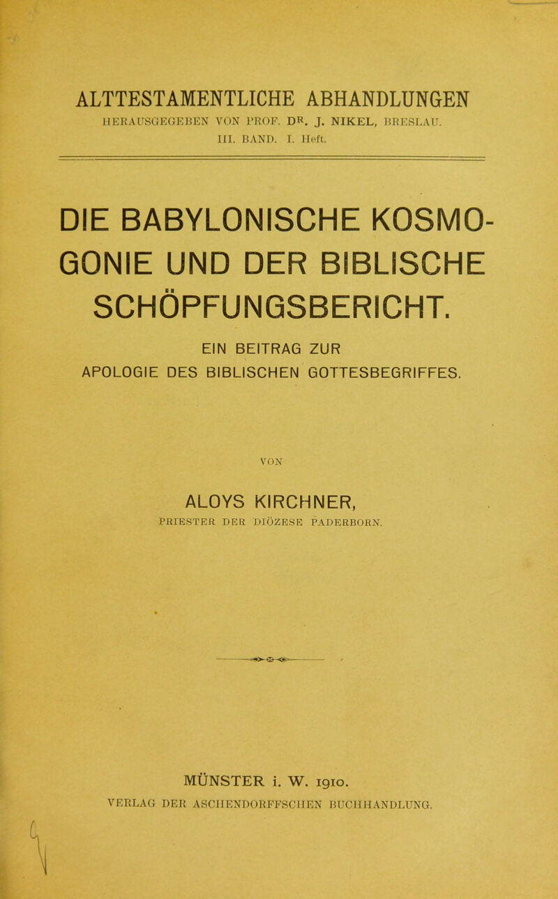 ALTTESTAMENTLICHE ABHANDLUNGEN JIERAUSGEGEUEN VON 1‘ROF. DR. J. NIKEL, RRERLAU. III. RAND. I. Holt. DIE BABYLONISCHE KOSMO GONIE UND DER BIBLISCHE SCHÖPFUNQSBERICHT. EIN BEITRAG ZUR APOLOGIE DES BIBLISCHEN GOTTESBEGRIFFES. ALOYS KIRCHNER, PllIESTER DER DIÖZESE PADERBORN. MÜNSTER i. W. 1910. VERLAG DER ASCIIENDORFFSCIIEN BUCHHANDLUNG.