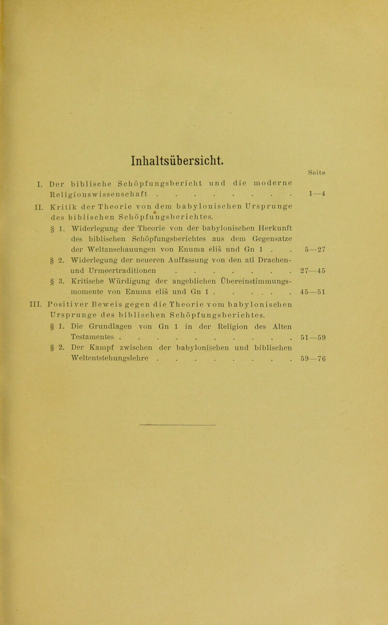 Inhaltsübersicht. Seite I. Der biblische Schöpfiingsbericht und die moderne Religionswissenschaft ........ 1—4 II. Kritik der Theorie von dem babylonischen Ursprünge des biblischen Schöpfungsberichtes. § 1. Widerlegung der Theorie von der babylonischen Herkunft des biblischen Schöpfungsberichtes aus dem Gegensätze der Weltanschauungen von Enuma eli§ und Gn 1 . . 5—27 § 2. Widerlegung der neueren Auffassung von den atl Drachen- und Urmeertraditionen ....... 27—45 § 3. Kritische Würdigung der angeblichen Übereinstimmungs- momente von Enuma elis und Gn 1 . . ... . 45—51 III. Positiver Beweis gegen die Theorie vom babylonischen Ursprünge des biblischen Schöpfungsberichtes. § 1. Die Grundlagen von Gn 1 in der Religion des Alten Testamentes 51—59 § 2. Der Kampf zwischen der babylonischen und biblischen Weltentstehungslehre ........ 59—76