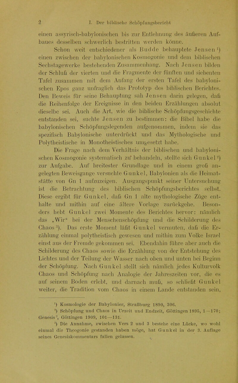 einen ass3n-iscli-bal)}ionisclien bis znr Entlelinnng des äußeren Auf- baues dessell)en scbweriicli l)estrilten werden könne. Schon weit entscliiedener als l^udde beliau[)lete .lensen *) einen zwischen der l)al))donischen Kosinogonie und dein liiblischen Seehslagewerke l)estehenden Znsammenlmng. Nach Jensen hilden der Schlufs der vierten und die Fragmente der fünften und siel)enten Tafel zusammen mit dem Anfang dei' ersten Tafel des l)abyloni- schen Epos ganz unfraglich das Prototyp des lablischen Berichtes. Den Beweis für seine Behauptung sah Jensen darin gelegen, daß die Reihenfolge der Ereignisse in den beiden Erzählungen absolut dieselbe sei. Auch die Art, wie die biblische Schöpfung-sgeschichte entstanden sei, suchte Jensen zu bestimmen: die Bibel habe die babylonischen Schöpfungslegenden aufgenommen, indem sie das spezifisch Babylonische unterdrückt und das Mylhologische und Polytheistische in Monotheistisches umgesetzt habe. Die Frage nach dem Verhältnis der biblischen und babyloni- schen Kosmogonie systematisch zu’behandeln, stellte sich Gunkel-) zur Aufgabe. Auf breitester Grundlage und in einem groß an- gelegten Beweisgange versuchte Gunkel, Babylonien als die Heimat- stätte von Gn 1 aufznzeigen. Ausgangspunkt seiner Unter.suchung ist die Betrachtung des biblischen Schöpfnngsberichtes selbst. Diese ergibt für Gunkel, daß Gn 1 alte mythologische Züge ent- halte und mithin auf eine ältere Vorlage zurückgehe. Beson- ders hebt Gunkel zwei Momente des Berichtes hervor: nämlich das „Wir“ bei der Menschenschöpfung und die Schilderung des ChaosDas erste Moment läßt Gunkel vermuten, daß die Er- zählung einmal polytheistisch gewesen und mithin zum Volke Israel einst aus der Fremde gekommen sei. Ebendahin führe aber anch die Scbilderung des Cbaos sowie die Ei'zählung von der Entstehung des Lichtes und der Teilung der Wasser nach oben und unten bei Beginn der Schöpfung. Nach Gunkel stellt sich nämlich jedes Kulturvolk Chaos und Schöpfung nach Analogie der Jahreszeiten vor, die es auf seinem Boden erlebt, und darnach muß, so schließt Gunkel weiter, die Tradition vom Chaos in einem Lande entstanden sein, ') Kosmologie der Babylonier, Straßburg 1890, 306. -) Schöpfung und Chaos in Urzeit und Endzeit, Göttingen 1895, 1 —170; Genesis'*, Göltingen 1909, 101 —131. *') Die Annahme, zwischen Vers 2 und 3 bestehe eine Lücke, wo wohl einmal die Tlioogonie gestanden haben möge, liat Gunkel in der 3. Auflage seines Gonesiskommentars fallen gelassen.