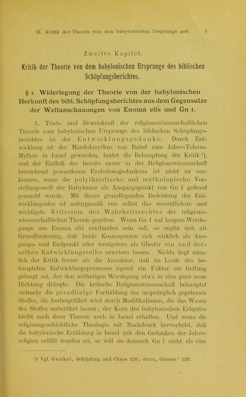ZweiLes Kapitel. Kritik der Theorie von dem babylonischen Ursprünge des biblischen Schöpfungsberichtes. § I. Widerlegung der Theorie von der babylonischen Herkunft des bibl. Schöpfungsberichtes aus dem Gegensätze der Weltanschauungen von Enuma elis und Gn i. 1. Trieb- und Beweiskraft der religionswissensc-haflliclien 'l'Iieorie vom babylonischen Ursprünge des Itiblisclien Schöpfiing.s- bericbtes ist der E n t w i ck 1 un gsge d a n k e. Durch Ent- wieklung ist der jMardukmythus von Babel zum Jahve-Teboni- Mytbus in Israel geworden, lautet die Behauptung der Kritik ^), und der Einfluß des bereits zuvor in der Religionswissenschaft herrschend gewordenen Evolutionsgedankens ist nicht zu ver- kennen, wenn die polytheistische und mythologische Vor- stellungswelt der Bahylonier als Ausgangspunkt von Gn 1 geltend gemacht wurde. Mit dieser grundlegenden Bedeutung der Ent- wicklungsidee i.st naturgemäß von seihst das wesentlichste und wichtigste Kriterium des Wahrheitsrechtes der religions- wissenschaftlichen Theoi'ie gegeben. Wenn Gn 1 auf langem Werde- gänge aus Enuma elis entstanden sein soll, so ergilit sich als Grundforderung, daß beide Kosmogonien sich wirklich als Aus- gangs- und Endpunkt oder wenig.stens als Glieder ein und der- selben Entwicklungsreihe erweisen lassen. Nichts liegt näm- lich dei‘ Kritik ferner als die Annahme, daß im Laufe des be- haupteten Entwicklungsprozesses irgend ein Faktor zur Geltung gelangt sei, der den seitherigen Wei-degang etwa in eine ganz neue Richtung drängte. Die ki'iti.sche Religionswissenscliaft behauptet vielmehr die geradlinige Fortbildung des ursj)rünglich gegebenen Stoffes, die herbeigeführt wii’d dm’ch Modifikationen, die das 'Wesen des .Stoffes unberührt lassen ; der Kern des babylonischen Erbgutes bleibt nach ihrer Theorie auch in Israel erlialten. Und wenn die religionsge.schichtlichc Theologie mit Naclidruck hervorhebt, daß die babylonische Erzählung in Israel mit den (iedanken der Jahve- religion erfüllt worden sei, so will sie dennoch Gn 1 nicht als eine ') Vgl. Gunkel, Schöpfung und Chaos 120; ders., Genesis'' 120.