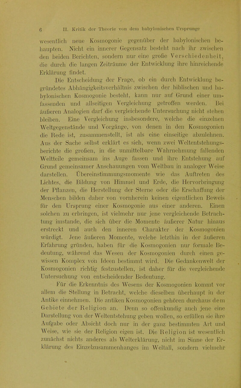wesenllicli neue Kosmogonie gegenüber der Itttbylonisclieii )>e- haiipten. Niclit ein innerer Ciegensalz besieht nacli ilir zwischen den beiden Berichten, sondern nnr eine große Verschiedenheit, die durcli die langen Zeiträume der Entwicklung ihre hinreichende Erklärung tindet. Die Entscheidung der Frage, oh ein durcli Entwicklung be- gründetes Ahliängigkeitsverhältnis zwischen der biblischen und ba- bylonischen Kosmogonie besteht, kann nur auf Grund einer um- fassenden und allseitigen Vergleichung getroffen werden. Bei äußeren Analogien darf die vergleichende Untersuchung nicht stehen bleiben. Eine Vergleichung insbesondere, welche die einzelnen Weltgegenstände und Vorgänge, von denen in den Kosmogonien die Bede ist, zusammen stellt, ist als eine einseitige abzulehnen. Aus der Sache selbst erklärt es sich, wenn zwei Weltentstehungs- berichte die großen, in die unmittelbare Wahrnehmung fallenden Weltteile gemeinsam ins Auge fassen und ihre Entstehung auf Grund gemeinsamer Anschauungen vom Weltbau in analoger Weise darstellen. Übereinstimmungsmomente wie das Auftreten des Lichtes, die Bildung von Himmel und Erde, die Hervorbringung der Pflanzen, die Elerstellung der Sterne oder die Erschaffung der Menschen bilden daher von vornherein keinen eigentlichen Beweis für den Ursprung einer Kosmogonie aus einer anderen. Einen solchen zu erbringen, ist vielmehr nur jene vergleichende Betrach- tung imstande, die sich über die Momente äußerer Natur hinaus erstreckt und auch den inneren Charakter der Kosmogonien würdigt. Jene äußeren Momente, Avelche letzthin in der äußeren Erfahrung gründen, haben für die Kosmogonien nui- formale Be- deutung, Avährend das AVesen der Kosmogonien durch einen ge- wissen Komplex von Ideen bestimmt Avird. Die GedankeiiAA-elt der Kosmogonien richtig festzustellen, ist daher für die vergleichende Untersuchung von entscheidender Bedeutung. Für die Erkenntnis des AVesens der Kosmogonien kommt vor allem die Stellung in Betracht, AA'^elche dieselben überhaupt in der Antike einnehmen. Die antiken Kosmogonien gehören durchaus dem Gebiete der Religion an. Denn so offenkundig auch jene eine Darstellung von der AVeltentstehung geben Avollen, so erfüllen sie ihre Aufgabe oder Ab.sicht doch nur in der ganz bestimmten Art und AVeise, Avie .sie der Religion eigen ist. Die Religion ist Avesentlich zunäch.st nichts anderes als AVelterklärung, nicht im Sinne der Er- klärung des Einzelzusammenhanges im AA'^eltall, sondern vielmehr