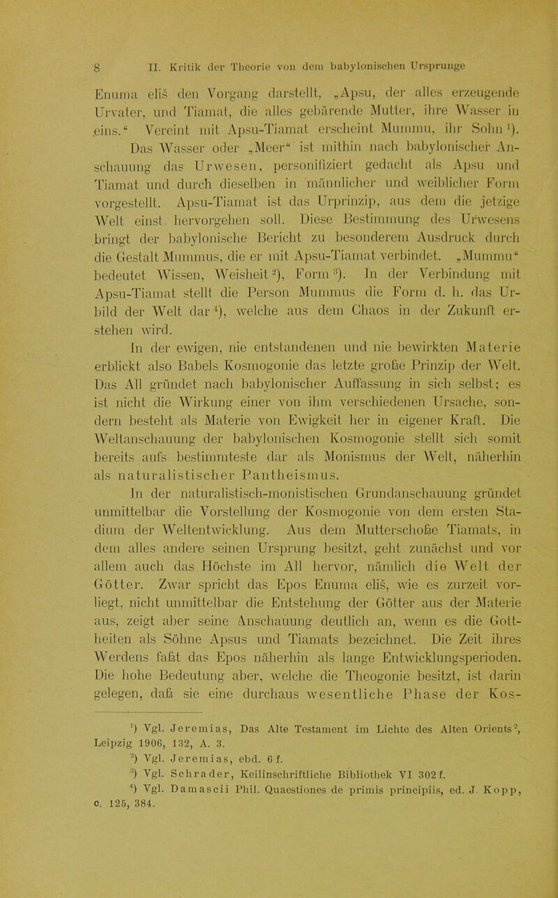 Enunul elis den Voi'jjuuig dtirslelll, „Apsu, der ;dle.s erzeugende Urvater, und Tiamat, die alles gebärende Muttei-, ihre Wa.ssei- in .eins.“ Vereint mit A]).su-Tiamat ersclieint Minuinu, ihr Sohn'). Das Wasser oder „Meer“ ist mithin nach Itahyloniscliei' An- schauung das Urwesen, personifiziert gedacht als Apsu und Tiamat und durch dieselben in männlicher und weiblicher Form vorgestellt. Apsu-Tiamat ist das Urprinzij), aus dem die jetzige Welt einst, hei'voi'gehen soll. Diese Bestimmung des Urwesens bringt der babylonische Bericht zu besonderem Ausdruck durch die Gestalt Mummus, die er mit Apsu-Tiamat verbindet. „Mummu“ bedeutet Wissen, Weisheit-), Form). In der Verbindung mit Apsu-Tiamat stellt die Person Mummus die Form d. h. das Ur- bild der Welt dar^), welche aus dem Chaos in der Zukimft er- stehen wird. In der ewigen, nie entstandenen und nie bewirkten Materie erblickt also Babels Kosmogonie das letzte große Prinzip der Welt. Das All gründet nach babylonischer Auflassung in sich selbst; es ist nicht die Wirkung einer von ihm verscliiedenen Ursache, son- dern besteht als Materie von Ewigkeit her in eigener Kraft. Die AVTltanschaimng der babylonischen Kosmogonie stellt sich somit bereits aufs bestimmteste dar als Monismus der Welt, näherhin als naturalistischer Pantheismus. In der naturalistisch-monistischen Grundanschauung gründet unmittelbar die Vorstellung der Kosmogonie von dem ersten Sta- dium der Weltentwicklung. Aus dem Mutterschoße Tiamats, in dem alles andere seinen Ursprung besitzt, geht zunächst und vor allem auch das Höchste im All hervor, nämlich die Welt der Götter. Zwar .spricht das Epos Enuma elis, wie es zurzeit vor- liegt, nicht unmittelbar die Entstehung der Götter aus der Materie aus, zeigt aber seine A.nschauung deutlich an, wenn es die Gott- heiten als Söhne Apsus und Tiamats bezeichnet. Die Zeit ihres Werdens laßt das Epos näherhin als lange Entwicklungsperioden. Die hohe Bedeutung aber, welche die Theogonie besitzt, ist darin gelegen, daß sie eine durchaus wesentliche Phase der Kos- b Vgl. Jeremias, Das Alte Testament im Lichte des Alten Orients-, Leipzig 1906, 132, A. 3. -) Vgl. Jeremias, ebd. 6 f. ■') Vgl. Schräder, Keilinschriftliche Bibliothek VI 302 f. '') Vgl. Damascii Phil. Quaestlones de primis principiis, ed. J. Kopp, c. 125, 384.