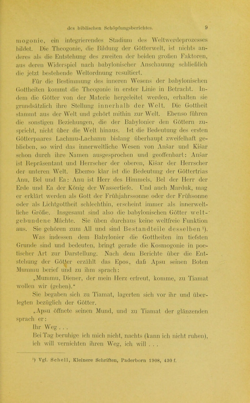 iiiogoiiie, ein integrierciule.s Sl:uliuin des W'ellwenleprozesses bildet. Die Tlicogonio, die Dildung der (iötterwell, ist iiiclils an- deres als die Kntsloliung des zweiten der beiden gruben Fakb)ren, aus deren \Vider.spiel naeli babylonischer Anscliaiinng scblieblicl) die jetzt bestellende W^eltordnung resultiert. Für die Hestiuunung des inneren Wesens der babyloni.sclien (iottheiteii konnnt die Tlieogonie in erster Linie in Betracht. In- dem die Butter von der Materie hergeleitet werden, erhalten sie grnndsfdzlich ihre Stellung innerhalb der Welt. Die Gottheit stammt aus der Welt und gehört mithin zur Welt. Ehenso führen die sonstigen Beziehnngen, die der Babylonier den Göttern zu- sjii’icht, nicht über die Welt hinaus. Ist die Bedeutung des ersten Götterpaares Lachmu-Lachamu bislang überhaupt zweifelhaft ge- blieben, so wird das innerweltliche Wesen von Ansar und Ki.sar .schon durch ihre Namen ausgesprochen und geofienbart: Ansar ist Kepräsentant und Herrscher der oberen, Kisar der tlerrscher der unteren Welt. Ebeirso klar ist die Bedeutung der Göttertrias Anu, Bel und Ea: Anu ist Herr des Himmels, Bel der Herr der Erde und Ea der König der Wassertiefe. Und auch Marduk, mag er erklärt werden als Gott der Frühjahrssonne oder der Frühsonne odei' als Lichtgottheit schlechthin, erscheint immer als innerwelt- liche Gi'öße. Insgesamt sind also die babylonischen Götter weit-' gebundene Mächte. Sie üben durchaus keine weltfreie Funktion aus. Sie gehören zum All und sind Bestandteile desselben'). ^Vas indessen dem Baljylonier die Gottheiten im tiefsten Grunde sind und bedeuten, bringt gerade die Ko.smogonie in poe- tischer Art zur Dai'stellung. Nacli dem Berichte über die Ent- stehung der Göller erzählt das Epos, daß Apsu seinen Boten Mummu berief und zu ihm sprach: „IMunimu, Diener, dei' mein Herz erfreut, komme, zu Tiamat wollen wir (gehen).“ Sie begaben sich zu Tiamat, lagerten sich vor ihr und über- legten bezüglich der Götter. „Apsu öffnete seinen Mund, und zu Tiamat der glänzenden sprach er: Ihr Weg . . . Bei Tag heruhige ich mich nicht, nachts (kann ich nicht i'uhen), ich will vernichten ihren Weg, ich will . . . ') Vgl. Scliell, Kleinere Schriften, Paderborn 1908, 430 f.