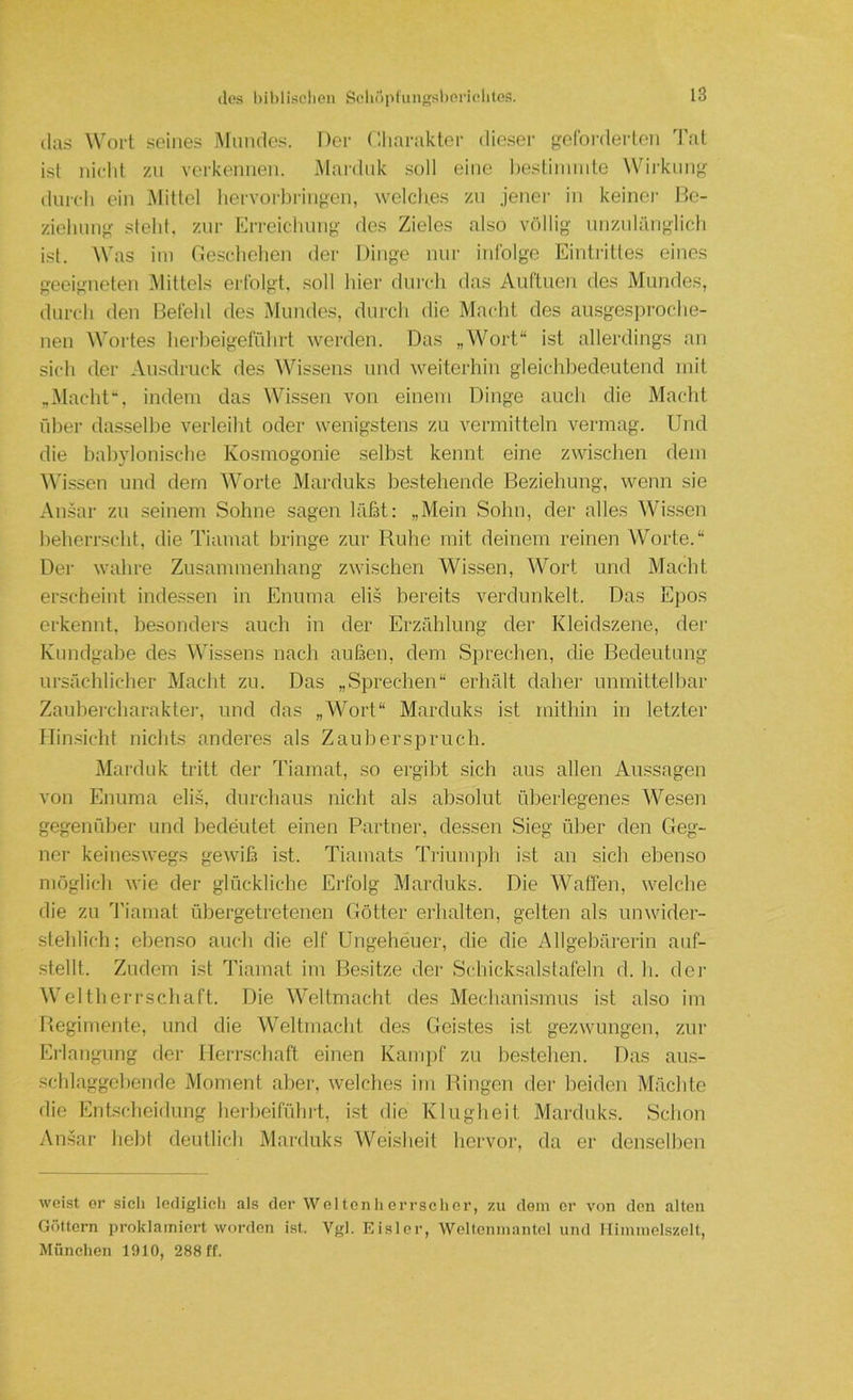 (las Woi-t seines Mundes. Der Cliaraktcr die.ser goCoi-derlen Tal ist nicht zu vorkonnen. iMardiik soll eine boslinnule Wirkung durch ein Mittel hervorbringen, welches zu jener in keiner Be- ziehung steht, zur Erreichung des Zieles also vc'dlig unznlänglich ist. M'as im Beschehen der Dinge nur infolge Eintrittes eines geeigneten Mittels erfolgt, .soll hier durch das Auftuen des Mundes, durch den Befehl des Mundes, durch die Macht des ausgespi-oche- nen AVortes hei’beigeführt werden. Das „Wort“ ist allerdings an sich der Ausdruck des Whssens und weiterhin gleichbedeutend mit „flacht“, indem das Wissen von einem Dinge auch die Macht über dasselbe verleiht oder wenigstens zu vermitteln vermag. Und die babylonische Kosmogonie selbst kennt eine zwischen dem M'issen und dem Worte Marduks bestehende Beziehung, wenn sie Ansar zu seinem Sohne sagen läfat: „Mein Sohn, der alles Wissen beherrscht, die Tiamat lu'inge zur Ruhe mit deinem reinen Worte.“ Der wahre Zusammenhang zwischen Wissen, Wort und Macht erscheint inde.ssen in Enuma eli.s bereits verdunkelt. Das Epos erkennt, besonders auch in der ErziUilung der Kleidszene, der Kundgabe des Wissens nach außen, dem Sprechen, die Bedeutung ursächlicher Macht zu. Das „Sprechen“ erhält daher unmittelbar Zaubercharaktei', und das „Wort“ Marduks ist mithin in letzter Hinsicht nichts anderes als Zauberspruch. Marduk tritt der Tiamat, so ergibt sich aus allen Aussagen von Enuma elis, durchaus nicht als absolut überlegenes Wesen gegenüber und bedeutet einen Partner, dessen Sieg über den Geg- ner keineswegs gewiß ist. Tiamats Trium]di ist an sich ebenso möglich wie der glückliche Erfolg Marduks. Die Waflen, welche die zu 'riamat übergetretenen Götter erhalten, gelten als unwider- stehlich; eben.so auch die elf Ungeheuer, die die Allgebärerin auf- stellt. Zudem ist Tiamat im Besitze der Schicksalstafeln d. b. der Weltherrschaft. Die W’eltmacht des Mechani.smus ist also im Begimente, und die Weltmacht des Geistes ist gezwungen, zur Erlangung der ITerr.scbaft einen Kampf zu bestehen. Das au.s- scblaggcbende Moment aber, welches im Ringen der beiden Mächte die Entscheidung berbeifübrt, ist die Klugheit Marduks. Schon Ansar hebt deutlich Marduks W'^eisheit hervor, da er denselben weist er sich lodiglicli als der Weltonherrsclicr, zu dom er von den alten Göttern proklamiert worden ist. Vgl. Eisler, Wcltcnmantel und MiinmeLszelt, München 1910, 288 ff.