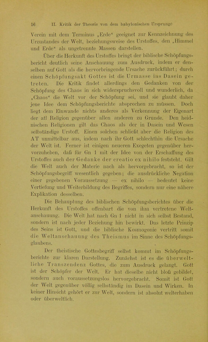 Verein mit dem Tenninu.s „lOrde“ ^^eeignet zur Kennzeidmnng des Urzustandes der Welt, Iteziehungsweise des Urstofies, den „llinnnel und Erde“ als ungetrennte Massen darstellen. Über die Herkunft desUrstoffes bringt der biblische Scböpfung.s- bericbt dentlicb seine Anscbaiiung zum Ausdruck, indem er den- selben auf Gott als die hervorbringende Ursache zurückfübrt; durch einen Schöpfungsakt Gottes ist die Urmasse ins Dasein ge- treten. Die Kritik findet allerdings den Gedanken von der Schöpfung des Chaos in sich widerspruchsvoll und wunderlich, da „Chaos“ die Welt vor der Schöpfung sei, und sie glaubt daher jene Idee dem Schöpfungsberichte ahsprechen zu müssen. Doch liegt dem Eiiiwande nichts anderes als Verkennung der Eigenart der atl Religion gegenüber allen anderen zu Grunde. Den heid- nischen Religionen gilt das Chaos als der in Dasein und Wesen selbständige Urstoff. Einen solchen schließt aber die Religion des AT unmittelbar aus, indem nach ihr Gott schlechthin die Ursache der Welt ist. Ferner ist einigen neueren Exegeten gegenüber her- vorzuheben, daß füi- Gn 1 mit der Idee von der Erschaffung des Unstoffes auch der Gedanke der creatio ex nihilo feststeht. Gilt die Welt auch der Materie nach als hervorgebracht, so ist der Schöpfungshegriff wesentlich gegeben; die ausdrückliche Negation einer gegebenen Voraussetzung — ex nihilo — bedeutet keine Vertiefung und Weiterbildung des Begriffes, sondern nur eine nähere Explikation desselben. Die Behauptung des biblischen Schöpfungsberichtes über die Herkunft des Urstoffes offenbart die von ilim vertretene Welt- anschauung. Die Welt hat nach Gn 1 nicht in sich seihst Bestand, sondern ist nach jeder Beziehung hin bewirkt. Das letzte Prinzip des Seins ist Gott, und die biblische Ko.smogonie verlritt somit die Weltanschauung des Theismus im Sinne des Schöpfungs- glauhens. Der theistische Gotteshegriff seihst kommt im Schöpfmigs- herichte zur klai-en Dar.stellung. Zunächst ist es die üherwelt- liche Transzendenz Gottes, die zum Ausdruck gelangt. Gott ist der Schöpfer dei' Welt. Er hat die.selhe nicht bloß gebildet, sondern auch voraussetzungslos hervorgehracht. Somit ist Gott der Welt gegenüber völlig selbständig im Dasein und Wirken. In keiner Hinsicht gehört er zur Welt, sondern ist absolut wellerhahen oder ühei-\veltlicli.