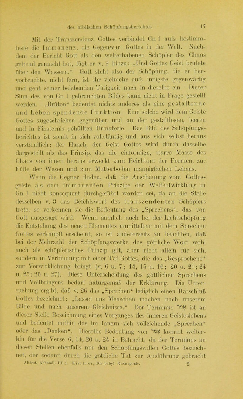 Mit der Tl•an^^zendenz (lotles verbindet (In 1 aufs l)estiinm- teste die Immanenz, die Gej,^enwart flottes in der Well. Nacli- dem der Hericlit flott als den welterliabenen Seliö])ter des f'.haos j^ellend emaclit hat, fngt er v. 2 hinzu: „Und flottes (leist brütete über ilen Was.sern.“ flott steht also der Schöpfung, die er her- vorhi-achte, nicht fern, ist ihr vielmehr aufs innigste gegenwärtig lind geht seiner helelienden Tätigkeit nach in dieselbe ein. Diese)- Sinn des von Gn 1 gebrauchten Bildes kann nic.ht in Frage gestellt werden. „Brüten“ bedeutet nichts anderes als eine gestaltende und Leben spendende Funktion. Eine solche wird dem Geiste Gottes zugesebrieben gegenüber und an der gestaltlosen, leei-en lind in Finsternis gehüllten Urmaterie. Das Bild des Schöpfungs- berichtes ist somit in sich vollständig und aus sich selbst heraus verständlich: der Hauch, der Geist Gottes ward durch dasselbe darge.stellt als das Pi-inzip, das die einförmige, starre Masse des Ghaos von innen heraus erweckt zum Reichtum der Formen, zur Fülle der Wesen und zum Mutterboden mannigfachen Lebens. Wenn die Gegner finden, daß die Anschauung vom Gottes- gei.ste als dem immanenten Prinzipe der Weltentwicklung in Gn 1 nicht konsec{uent durchgeführt worden sei, da an die Stelle desselben v. 3 das ßefeblsivort des transzendenten Schöpfers ti-ete, so verkennen sie die Bedeutung des „Sprechens“, das von Gott au-sgesagt wird. Wenn nämlich auch hei der Lichtschöpfung die Entstehung des neuen Elementes unmittelbar mit dem Sprechen Gottes verknüpft erscheint, so ist andererseits zu beachten, daß hei der jMehrzahl der Scliöpfungswerke das göttliche Wort wohl auch als schöpferi.sches Prinzip gilt, aber nicht allein für sich, sondern in Verbindung mit einer Tat flottes, die das „Gesprochene“ zur Verwii-klichung bringt (v. G u. 7; 14, 15 n. IG; 20 u. 21; 24 u. 25; 2G u. 27). Diese Unterscheidung des göttlichen Sprechens lind Vollbringens bedarf naturgemäß der Erklärung. Die Unter- sucliung ergibt, dfiß v. 2G das „Sprechen“ lediglich einen Ratschluß Gottes hezeiclmet: „Lasset uns Menschen machen nach unserem Bilde und nach unserem Gleichnis.se.“ Der Terminus i.st an dieser Stelle Bezeichnung eines Vorganges des inneren Geisteslebens und bedeutet mithin das im Innern sich vollziehende „Sprechen“ oder das „Denken“. Dieselbe Bedeutung von kommt weiter- hin für die Verse G, 14, 20 u. 24 in Betracht, da der Terminus an die.sen Stellen ebenfalls nur den Schöjifnngswillen Gottes liezeich- net, der sodann durch die göttliche Tat zur Aiisführung gebracht Alltost. Attliandl. IH, 1. K i rv li no r, Dio babyl. Ivopiinogonb’. 2