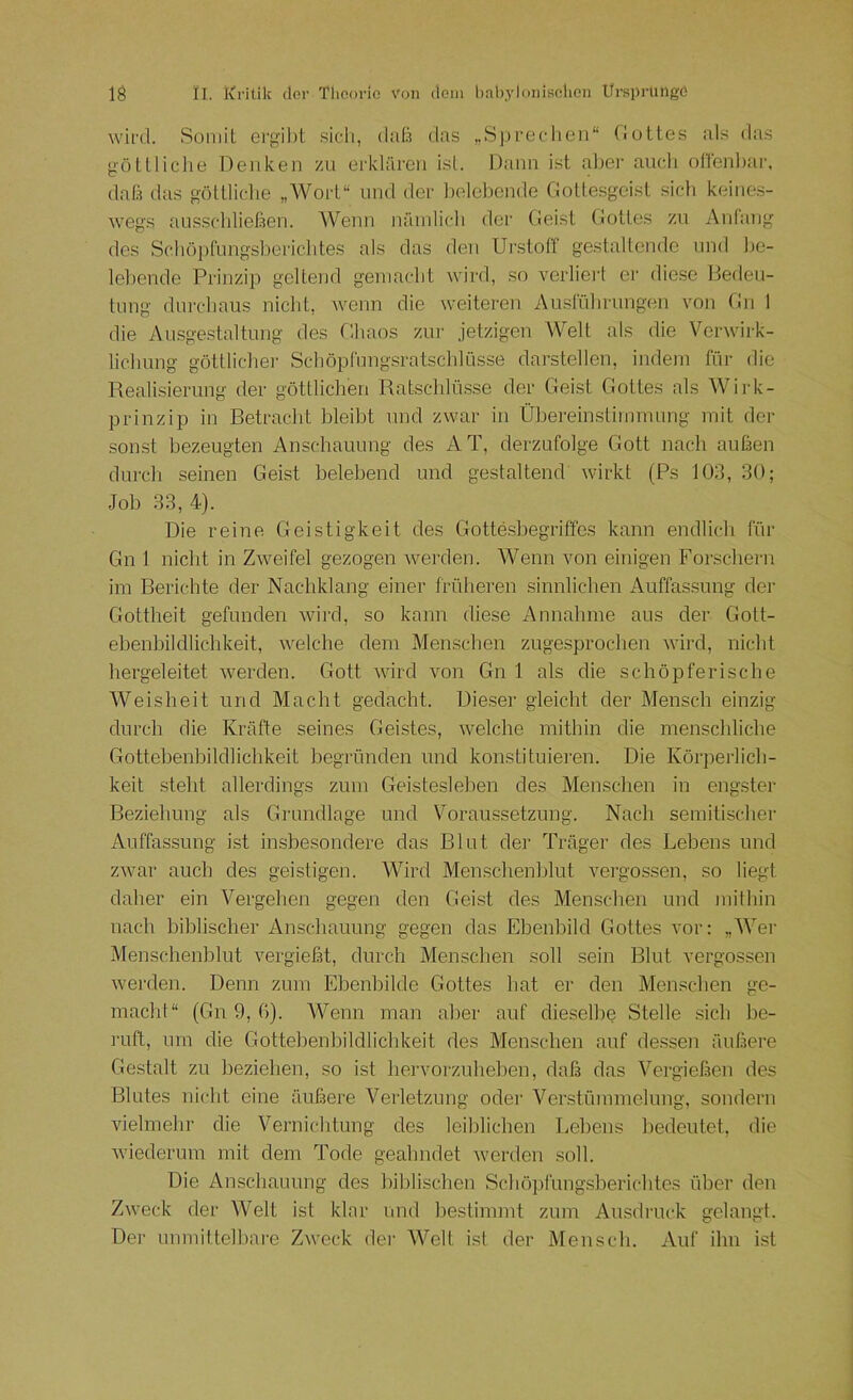 wird. SoniiL ergil)t .sich, daß das „Sprechen“ Ciottes als das götlliche Denken zu erklären isL Dann ist abei‘ auch ofrenl)ar. daß das göllliclie „Wort“ und der ])elel)ende CJottesgeist sich keine.s- wegs ausscldießen. AVenn näinlicli der Cieist (iottes zu Anfang des Schöpfungsherichtes als das den Ui-.stofT gestaltende und he- lehende Prinzip geltend gemacht wird, so verliert er diese Deden- tnng durchaus nicht, wenn die weiteren Ausführungen von Du 1 die Ausgestaltung des Chaos zin- jetzigen Welt als die Verwirk- lichung göttliche]- Schöpfungsratschlüsse darstellen, indem für die Realisierung der göttlichen Rahschlüsse der Geist Gottes als Wij-k- prinzip in Retracht hleiht und zwar in Ühereinstimmung mit der sonst hezeugten Anschauung des AT, derzufolge Gott nach außen durch seinen Geist helehend und gestaltend wirkt (Ps 103, 30; Joh 33, 4). Die reine Geistigkeit des Gotteshegriffes kann endlich für Gn 1 nicht in Zweifel gezogen werden. AVenn von einigen Forschern im Berichte der Nachklang einer früheren sinnlichen Auffassung der Gottheit gefunden wird, so kann diese Annahme aus der Golt- ehenhildlichkeit, welche dem Menschen zugesprochen wird, nicht hergeleitet werden. Gott wird von Gn 1 als die schöpferische AVeisheit und Macht gedacht. Dieser gleicht der Mensch einzig durch die Kräfte seines Geistes, welche mithin die menschliche Gottehenhildlichkeit hegründen und konstituieren. Die Körperlich- keit steht allerdings zum Geistesleben des Menschen in engster Beziehung als Grundlage und Voraussetzung. Nach semitische]- Auffassung- ist insbesondere das Blut der Träger des Lehens und zwar auch des geistigen. AAhrd Menschenblut vergossen, so liegt daher ein A^ergehen gegen den Geist des Menschen und ]uithin nach biblischer Anschauung gegen das Ebenbild Gottes vor: „AAT]- Menschenblut vergießt, durch Menschen soll sei]i Blut vergossen we]-den. Denn zum Ebenbilde Gottes hat er de]i Menschen ge- macht“ (Gn 9, G). AVenn man aber auf dieselbe Stelle sich be- ruft, um die Gottebenbildlichkeit des Menschen auf desse]i äußere Gestalt zu beziehen, so ist hervorzuheben, daß das ATrgieße]] des Blutes nicht eine äußere Verletzung ode]- A^erstü]nmehmg, so]idei-]i vielmehr die A^ernichtung des leiblichen Lehens bedeutet, die Aviederum mit dem Tode geahndet werden soll. Die Anschauung des biblische]! Schöpfung.sberichtes über de]i Zweck der AVelt ist klar und bestimmt zum Aus(h-uck gela]igt. De]- u])mittelbai-e Zweck de]- AA^elt ist der Mensch. Auf ihn ist