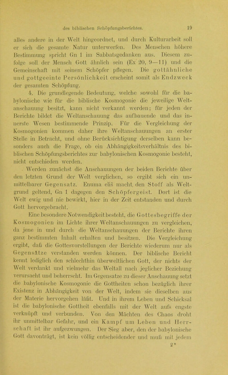 alles andere in der Welt liingcordnel, und durch Kullnrarljeit soll er sich die gesamte Natur untei'werlen. Dos Menschen höhorc Bestimmung' spricht (hi 1 im Sabhatsgedanken aus. Diesem zu- folge soll der Mensch (!ott ähidicli sein (Ex 520, 9—II) und die Gemeinschaft mit seinem Schöpfer pflegen. Die gottähiiliche und gottgeeinte Persönlichkeit erscheint somit als Endzweck der gesamten Schöpfung. 4. Die grundlegende Bedeutung, welche sowohl füi' die ba- bylonische wie für die biblische Kosmogonie die jeweilige Welt- anschauung besitzt, kann nicht verkannt werden; für jeden der Berichte bildet die Weltanschauung das aufbauende und das in- iierste Wesen bestimmende Prinzip. Für die Vergleichung der Kosmogonien kommen daher ihre Weltanschauungen an erster Stelle in Betracht, und olme Berücksichtigung derselben kann be- sonders auch die Frage, ob ein Abhängigkeitsverhältnis des bi- blischen Schöpfungsberichtes zur babylonischen Kosmogonie besteht, nicht entschieden werden. Werden zunächst die Anschauungen der beiden Berichte über den letzten Grund der Welt verglichen, so ergibt sich ein un- mittelbarer Gegensatz. Enuma elis macht, den Stoff als Welt- grund geltend, Gn 1 dagegen den Schöpfergeist. Dort ist die Welt ewig und nie bewirkt, hier in der Zeit entstanden und durch Gott liervorgebracht. Eine besondere Notwendigkeit besteht, die Gottesbegriffe der Kosmogonien im Lichte ihrer Weltanschauungen zu vergleichen, da jene in und durch die Weltanschauungen der Berichte ihren ganz bestimmten Inlialt erhalten und besitzen. Die Vergleichung ergibt, clafä die Gottesvorstellungen der Berichte wiederum nur als Gegensätze verstanden werden können. Der biblische Bericht kennt lediglich den schlechthin überweltlichen Gott, der nichts der Welt verdankt und vielmehr das Weltall nach jeglicher Beziehung verursacht und beherrscht. Im Gegensätze zu dieser Anschauung setzt die babylonische Kosmogonie die Gottheiten schon bezüglich ihrer Existenz in Abhängigkeit von der Welt, indem sie dieselben aus der Materie hervoi-gehen läßt. Und in ihrem Lehen und Schicksal ist die babylonische Gottheit ebenfalls mit der Welt aufs engste verknüpft und verbunden. Von den Mächten des Chaos droht ihr unmittelbar Gefahr, und ein Kampf um Leben und Herr- schaft ist ihr aufgezwungeii. Dei’Sieg aber, den der baljylonische Gott davonträgt, ist kein völlig entscheidender und muß mit jedem 2»