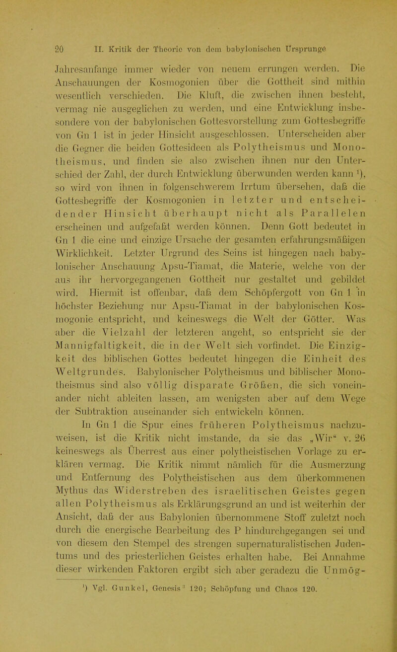 Jalife.<?anianf^'0 immer wieder von neuem eri'ungon w(;rden. Die An.scliaiiungen der Kosmogonien über die DoUlieit sind milliin wesenllidi verscliieden. Die Kluft, die zwisclien ihnen Itestehl, vermag nie ausgegliclien zu werden, und eine Kntwicklung inslte- sondere von der baltylonischen Gottesvor.stcllung zum Golte.sljogrin'e von Gn 1 ist in jeder Hinsiclit ausgeschlossen. Unterscheiden aber die Gegner die beiden Gottesideen als Polytheismus und Mono- theismus, und finden sie also zwischen ihnen nur den Untei- sehied der Zahl, der durch Entwicklung überwunden werden kann *), so wird von ihnen in folgenschwerem Irrtum übersehen, dafs die Gotteshegrifle der Kosmogonien in letzter und entschei- dender Hinsicht überhaupt nicht als Parallelen erscheinen und aufgefaßt werden können. Denn Gott bedeutet in Gn 1 die eine und einzige Ui'sache der gesamten erfahrungsmäßigen Wirklichkeit. Letzter Urgrund des Seins ist hingegen nach hah)'- lonischer Anschauung Apsu-Tiamat, die Materie, welche von der aus ihr hervorgegangenen Gottheit nur gestaltet und gebildet wird. Hiermit ist offenbar, daß dem Schöpfergott von Gn 1 in liöchster Beziehung mir Apsu-Tiamat in der babylonischen Kos- mogonie entspricht, und keineswegs die AVelt der Götter. Mhas aber die Vielzahl der letzteren angeht, so entspricht sie der Mannigfaltigkeit, die in der Welt sich voiTindet. Die Einzig- keit des biblischen Gottes bedeutet hingegen die Einheit des Weltgrundes. Bahylonischer Polytheismus und biblischer Mono- theismus sind also völlig disparate Größen, die sich vonein- ander nicht ableiten lassen, am wenigsten aber auf dem Wege der Subtraktion auseinander sich entwickeln können. In Gn 1 die Spur eines früheren Polytheismus nachzu- weisen, ist die Kritik nicht imstande, da sie das „Wir“ v. 52() keineswegs als Überrest aus einer polytheistischen Vorlage zu er- klären vermag. Die Kritik nimmt nämlich für die Ausmerzung und Entfernung des Polytheistischen aus dem überkommenen Mythus das Widerstreben des israelitischen Geistes gegen allen Polytheismus als Erklärung.sgrund an und ist weiterhin der Ansicht, daß der aus Bahylonien übernommene Stoff zuletzt noch durch die energische Bearbeitung des P hindurchgegangen sei und von diesem den Stempel des strengen supernaturalistischen Juden- tums und des priesterlichen Geistes erhalten habe. Bei Annahme dieser wirkenden Faktoren ergibt sich aber geradezu die Uninög- ') Vgl. Gunkel, Genesis'' 120; Schöpfung und Chaos 120.