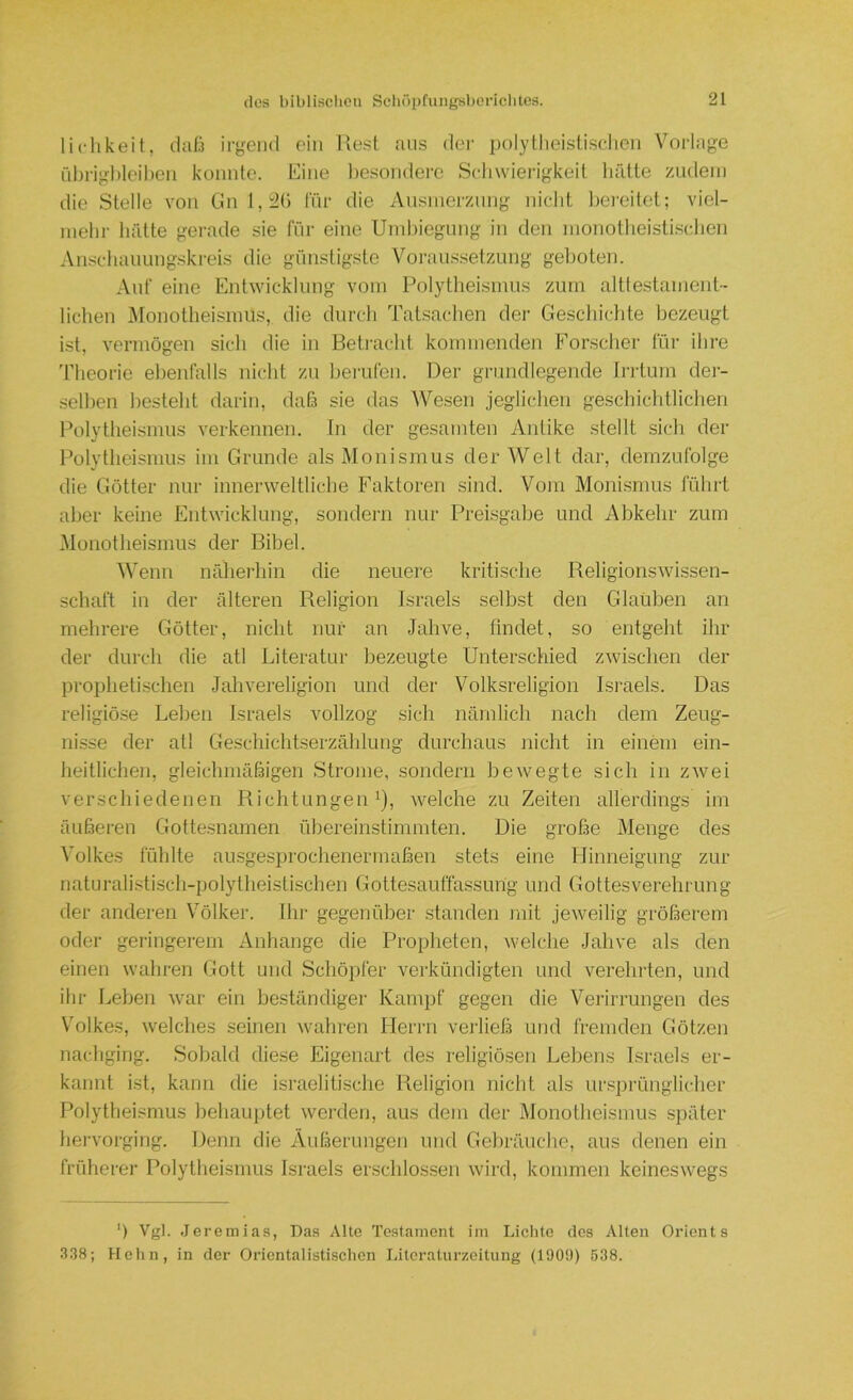 lichkeit, daß irgend ein liest aus dei- polytlieistiselicn Voi'lage fibrigl)leiben konnte. Eine besondere Scliwierigkeit liätte zudem die Stelle von Gn l,i2(> für die Ausmerzung niclit bereitet; viel- mebr hätte gerade sie für eine Umbiegung in den monotlieistisdien Anscliauungskreis die günstigste Voraussetzung geboten. Auf eine Entwicklung vom Polytheismus zum altte.stament- liehen Monotheismus, die durch Talsachen der Gescliichte bezeugt ist, vermögen sich die in Betracht kommenden Forscher für ihre 'fheorie ebenfalls nicht zu berufen. Der grundlegende fi-ilurn der- selben besteht darin, daß sie das AVesen jeglichen geschichtlichen Polytheismus verkennen. In der gesamten Antike stellt sich der Polytheismus im Grunde als Monismus der Welt dar, demzufolge die Götter nur innerweltliche Faktoren sind. Vorn Monismus fülirt aber keine Entwicklung, sondern nur Preisgabe und Abkehr zum Monotheismus der Bibel. Wenn näheidiin die neuere kritische Religionswissen- schaft in der älteren Religion Israels selbst den Glatiben an mehrere Götter, nicht nur an Jahve, findet, so entgeht ihr der durch die atl Literatur bezeugte Unterschied zwischen der pi’ophetischen Jahveiuligion und der Volksreligion Isi-aels. Das religiöse Leben Israels vollzog sich nämlich nach dem Zeug- nisse der atl Geschichtserzähhmg durchaus niclit in einem ein- heitlichen, gleichmäßigen Strome, sondern bewegte sich in zwei verschiedenen Richtungen^), welche zu Zeiten allerdings im äußeren Gottesnamen übereinstimmten. Die große Menge des Volkes fühlte au-sgesprochenermaßen stets eine Flinneigung zur naturalistisch-polytheistischen Gottesauffassung und Gottesverehrung der anderen Völker. Ihr gegenüber standen mit jeweilig größerem oder geringerem Anhänge die Propheten, welche Jahve als den einen wahren Gott und Schöpfer verkündigten und verehrten, und ihr Leben war ein beständiger Kampf gegen die Verirrungen des Volkes, welches seinen wahren Herrn verließ und fremden Götzen nachging. Sobald diese Eigenart des religiösen Lebens Israels er- kannt ist, kann die israelitische Religion nicht als ursprünglicher Polytheismus behauptet werden, aus dem der Monotheismus später hervorging. Denn die Äußerungen und Gebräuche, aus denen ein früherer Polytheismus Israels erschlossen wird, kommen keineswegs ') Vgl. Jeremias, Das Alte Testament im Lichte des Alten Orients 338; Hehn, in der Orientalistischen Litcraturzeitung (1909) 638.