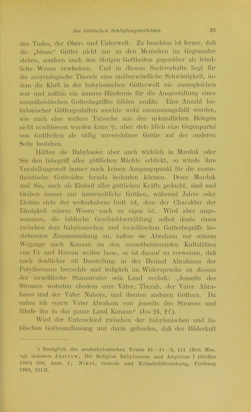 des Todes, der 01)er- und Unterwell. Zn l)eaclden i.st ferner, d;d.i tlie „Ijöseii“ liötter nicht mir zu den Menschen iin tiegen.snlze stellen, sondern mich tleii nhrigen Gottheiten gegeniihcr als feind- liche Wesen er.schcinen. Und in diesem Sachverhalte liefet für die a.s.syriologische Theorie eine imriherwindliche Schwierigkeit, in- dem die Kluft in der hahylonischen (lötterwelt nie au.szngleichen war lind mithin ein inneres liindernis für die Aibsgestaltung eines nionolheislischen (iottesbegritfes bilden imifBle. Rine Anzahl ba- bylonischer Göltergestalten mochte wohl zLisammengefaßt werden, wie auch eine weitere Tatsache aus den urkundlichen Belegen nicht erschlossen werden kann '); aber stets blieb eine Gegenpartei von Gottheiten als völlig unvereinbare Größe auf der anderen Seite bestehen. Hfitten die Babylonier aber auch wirklich in Marduk oder Sin den Inbegriff aller göttlichen Mächte erblickt, so würde ihre Vorstellungswelt immer noch keinen Ausgangspunkt für die mono- theistische Gotle.sidee Israels bedeuten können. Denn Marduk und Sin, auch als Einheit aller göttlichen Kräfte gedacht, sind und bleiben immer nur innerweltliche Größen, während Jahve oder Elohim stets der welterhabene Gott ist, dem der Charakter der Einzigkeit seinem AVe.sen • nach zu eigen ist. AVird aber ange- nommen, die biblisclie Geschichtserzählung selbst deute einen zwi.schen dem babylonischen und Israeliti.schen Gotte.sbegriffe be- stehenden Zusammenhang an, indem sie Abraham vor seinem Wegzüge nach Kanaan an den monotheisierenden Kultstätteu von Ur und l larran weilen lasse, so ist darauf zu verweisen, daß nacli deutlicher atl Darstellung in der Heimat xVbrahams der Polytheismus herrschte und lediglich im Widerspruche zu diesem der israelitische Stammvater sein Land verließ: „.Jenseits des Stromes wohnten ehedem eure Väter, Therah, der Vater Abra- hams und der Vater Nahors, und dienten anderen Göttern. Da nahm ich euern Vater Abraham von jenseits des Stromes und führte ihn in das ganze Land Kanaan“ (Jos 2L, 2f.). Wird der Unterscliied zwischen der babylonischen und bi- blischen Gottesauffassung nur darin gefunden, daß der Bilderkult ') Bezüglich des neubabylonischen Textes 81—11—3, 111 (Brit. Mus. vgl. indessen Jastrow, Die Religion Babyloniens und Assyriens I (Gießen 1905) 203, Anm. 1; Nikol, Genesis und Kcilschriftforschung, Freiburg 1903, 251 ff.