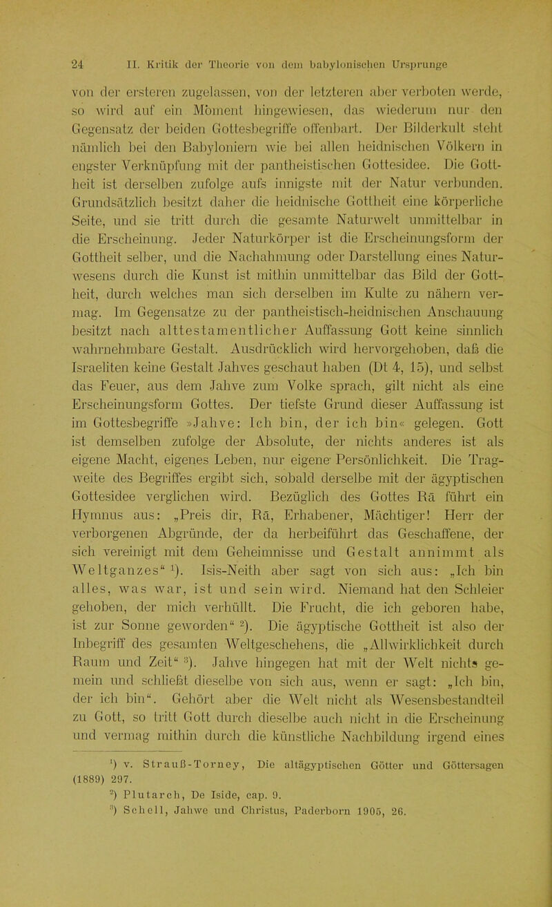 von der erstercn zugela.ssen, von der letzteren alter vei'ltoten werde, so wird auf ein Mbinent hingewiesen, das wiedeiann luir den Gegensatz der beiden Gottesbegriffe offenbart. Der Bilderkult steht nämlich bei den Babjdoniern wde Itei allen lieidni.schen Völkern in engster Verknüpfung mit der pantheistiscben Gotte.sidee. Die Gott- heit ist derselben zufolge aufs innigste mit der Natur verbunden. Grundsätzlich besitzt daher die heidnische Gottheit eine körperliche Seite, und sie tritt durch die gesamte Naturwelt unmittelbar in die Erscheinung. Jeder Naturköi'per ist die Erscheinungsform der Gottheit selber, und die Nachahmung oder Darstellung eines Natur- wesens durch die Kunst ist mithin unmittelbar das Bild der Gott- heit, durch welches man sich derselben im Kulte zu nähern ver- mag. Im Gegensätze zu der pantheistisch-heidnischen Anschauung besitzt nach alttestarnentlicher Auffassung Gott keine sinnlich wahrnehmbare Gestalt. Ausdrücklich wird hervorgehoben, daß die Israeliten keine Gestalt Jahves geschaut haben (Dt 4, 15), und selbst das Feuer, aus dem Jahve zum Volke sprach, gilt nicht als eine Erscheinungsform Gottes. Der tiefste Grund dieser Auffas.sung ist im Gottesbegriffe »Jahve: Ich bin, der ich hin« gelegen. Gott ist demselben zufolge der Absolute, der nichts anderes ist als eigene Macht, eigenes Leben, nur eigene Persönlichkeit. Die Trag- weite des Begriffes ergibt sich, sobald derselbe mit der ägyptischen Gottesidee verglichen wird. Bezüglich des Gottes Rä führt ein Hymnus aus: „Preis dir, Rä, Erhabener, Mächtiger! Herr der verborgenen Abgründe, der da herbeiführt das Geschaffene, der sich vereinigt mit dem Geheimnisse und Gestalt annimmt als Weltganzes“ 1). Isis-Neith aber sagt von sich aus: „Ich bin alles, was war, ist und sein wird. Niemand hat den Schleier gehoben, der mich verhüllt. Die Frucht, die ich geboren habe, ist zur Sonne geworden“ 2). Die ägyptische Gottheit ist also der Inbegriff des gesamten Weltgeschehens, die „Allwirklichkeit durch Raum und Zeit“ ^). Jahve hingegen hat mit der Welt nicht.>s ge- mein und schließt dieselbe von sich aus, wenn er sagt: „Ich hin, der ich bin“. Gehört aber die Welt nicht als Wesensbestandteil zu Gott, so tritt Gott durch dieselbe auch nicht in die Erscheinung und vermag mithin durch die künstliche Nachbildung irgend eines ') V. Strauß-Torney, Die altägyijüschen Götter und Göttersagen (1889) 297. -) Plutarch, De Iside, cap. 9. “) Schell, Jahwe und Christus, Paderborn 1905, 26.