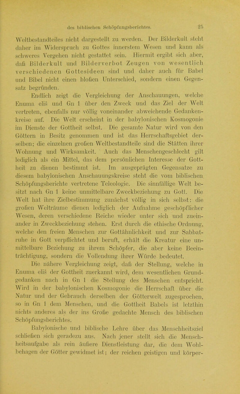 Welll)estaii(lteiles nicht dargeslellt zu werden. Der JJildei'knlt .stellt daher ini Wider.s])rnch zu Gottes innei-.steni Wesen und kann als schweres Vergehen nicht gestattet sein, llierniit ergibt sich aber, dah Bilderkult und Bilderverhot Zeugen von wesentlicli verschiedenen Gottesideen sind und daher auch für Babel und Bibel nicht einen blofaen Unterschied, sondern einen Gegen- satz begründen. Endlich zeigt die Vergleichung der Anschauungen, welche Enuina eli.s und Gn 1 über den Zweck und das Ziel der Welt vertreten, ebenfalls nur völlig voneinander abweichende Gedanken- kreise auf. Die Welt erscheint in der babylonischen Kosmogonie iin Dienste der Gottheit selbst. Die gesamte Natur wird von den Göttern in Besitz genommen und ist das Herrschaftsgebiet der- selben; die einzelnen großen Weltbestandteile sind die Stätten ihrer Wohnung und Wii'ksamkeit. Auch das Menschengeschlecht gilt lediglich als ein Mittel, das dem persönlichen Interesse der Gott- heit zu dienen bestimmt ist. Im ausgeprägten Gegensätze zu diesem babylonischen Anschauungskreise steht die vom biblischen Schöpfungsberichte vertretene Teleologie. Die sinnfällige Welt be- sitzt nach Gn I keine unmittelbare Zweckbeziehung zu Gott. Die Welt hat ihre Zielbestimmung zunächst völlig in sich selbst: die großen Welträume dienen lediglich der Aufnahme geschöpflicher M'esen, deren verschiedene Reiche wieder unter sich und zuein- ander in Zweckbeziehung stehen. Erst durch die ethische Ordnung, welche den freien Menschen zur Gottähnlichkeit und zur Sabhat- ruhe in Gott verpflichtet und beruft, erhält die Kreatur eine un- mittelbare Beziehung zu ihrem Schöpfer, die aber keine Beein- trächtigung, sondern die Vollendung ihrer Würde bedeutet. Die nähere Vergleichung zeigt, daß der Stellung, welche in Enuma elis der Gottheit zuerkannt wird, dem wesentlichen Grund- gedanken nach in Gn I die Stellung des Menschen entspricht. Wird in der babylonischen Kosmogonie die Herrschaft über die Natur und der Gebrauch derselben der Göttenveit zugesproclien, so in Gn 1 dem Menschen, und die Gottheit Babels ist letzthin nichts anderes als der ins Große gedachte Mensch des hiblischen Schöpfungsherichtes. Babylonische und biblische Lehre über das Menscbheitsziel schließen .sich geradezu aus. Nach jener stellt sich die Mensch- heitsaufgabe als rein äußere Dienstleistung dar, die dem AVobl- behagen fler Götter gewirlmet ist; der reichen geistigen und köi’per-