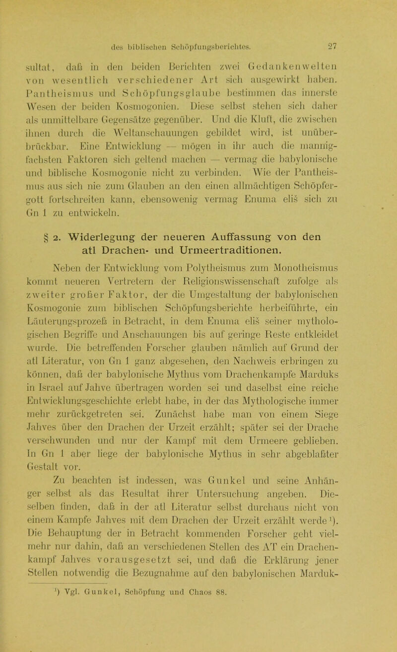 sultat, claü in den beiden lieiiclden zwei (.iedankenwellen von wesenllicdi verschiedener Art sich ansgewii'kl haben, l’anllieisnins und SclK)])rungsglauljc Ijcstininien das innerste Wesen der l)eitlcn Kosniogonien. Diese sellist stehen sicli daher als nninittelbare CJegensfdze gegeniiljcr. Und die Klnl't, die zwischen ihnen durch die Weltanschauungen gebildet wird, ist unüber- brückbar. Eine Entwicklung — mögen in ibr auch die niamiig- lachsten Faktoren sich gellend machen — vermag die babyloni.sche und biblische Kosmogonie nicht zu verbinden. Wde der Pantheis- mus aus .sich nie zum Glauben an den einen allmächtigen Schöpfer- gott Ibrtschreiten kann, ebensowenig veiTiiag Enurna eli.s sich zu Gn 1 zu entwickeln. § 2. Widerlegung der neueren Auffassung von den atl Drachen- und Urmeertraditionen. Neben der Entwicklung vom Polytheismus zum Monotheismus kommt neueren Vertretern der Religionswissenschaft zufolge als zweiter großer Faktor, der die Umgestaltung der babylonischen Kosmogonie zum biblischen Schöpfimgsberichte herbeiführte, ein Läuteriingsprozeß in Betracht, in dem Enuma eli,s seiner mytholo- gischen Begriffe und Anschauungen bis auf geringe Reste entkleidet wurde. Die betreffenden Forscher glauben nämlich auf Grund der atl Literatur, von Gn 1 ganz abgesehen, den Nachweis erbringen zu können, daß der babylonische Mythus vom Drachenkampfe Marduks in Israel auf Jahve übertragen ^vorden sei und daselbst eine reiche Entwicklungsgeschichte erlebt habe, in der das Mythologische immer mehr zurückgetreten sei. Zunächst liabe man von einem Siege Jahves über den Di-aclien der Urzeit erzählt; später sei der Drache verseil wunden und nur der Kampf mit dem Urmeere geblieben. In Gn 1 aber liege der babylonische Mythus in sehr abgeblaßter Gestalt vor. Zu beachten ist indessen, was Gunkel und seine Anhän- ger selb-st als das Resultat ihrer Untersuchung angeben. Die- selben finden, daß in der atl Iviteratur .selbst durchaus nicht von einem Kampfe Jahves mit dem Drachen der Urzeit erzählt werde'). Die Behauptung der in Betracht kommenden Forscher geht viel- mehr nur dahin, daß an verschiedenen Stellen des AT ein Drachen- kamjif Jahves vorausgesetzt sei, und daß die Erklärmig jener Stellen notwendig die Bezugnahme auf den babylonischen Marduk- ') Vgl. Guukcl, Scliöpfung und Chaos 88.