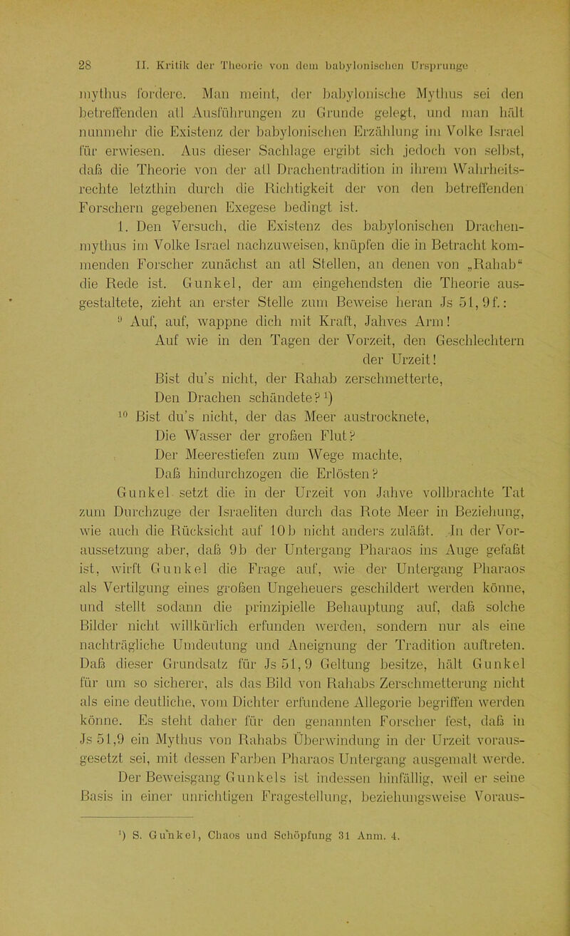 inylliii.s foftlere. Mau meint, der Ijaliylonisclie Mylliu.s sei den betreffenden all Ausführungen zu Grunde gelegt, und man liält nunmehr die Existenz der hahylonischen Erzählung im Volke Israel für erwiesen. Aus diese)' Sachlage ergibt sich jedoch von .seihst, daf3 die Theoi'ie von der atl Draclientradition in ihrem VVtdirheils- rechte letzthin durch die Richtigkeit der von den betreffenden Forschern gegebenen Exegese bedingt ist. 1. Den Versuch, die Existenz des bahyloni.schen Drachen- mytlms im Volke Israel nachzuweisen, knüpfen die in Betracht kom- menden Forscher zunächst an atl Stellen, an denen von „Rahah“ die Rede ist. Gunkel, der am eingehendsten die Theorie aus- gestaltete, zieht an erster Stelle zum BeAveise heran Js 51, 9 f.: •’ Auf, auf, Avappne dich mit Kraft, Jahves Arm! Auf Avie in den Tagen der Vorzeit, den Geschlechtern der Urzeit! Bist du’s nicht, der Rahah zerschmetterte. Den Drachen schändete ? Bist du’s nicht, der das Meer austrocknete. Die Wasser der großen Flut? Der Meerestiefen zum Wege machte. Daß hindurchzogen die Erlösten? Gunkel setzt die in der Urzeit von Jahve vollbrachte Tat zum Durchzuge der Israeliten durch das Rote Meer iii Beziehung, wie auch die Rücksicht auf 10 h nicht andei's zuläßt. Jn der Vor- aussetzung aber, daß 9 b der Untergang Pharaos ins Auge gefaßt ist, Avirft Gunkel die Frage auf, Avie der Untergang Pharaos als Vertilgung eines großen Ungeheuers geschildert Averden könne, und stellt sodann die prinzipielle Behauptung auf, daß solche Bilder nicht Avillkürlich erfunden Averden, sondern nur als eine nachträgliche Umdeutung und Aneignung der Tradition auftreten. Daß dieser Grundsatz für Js5t,9 Geltung besitze, hält Gunkel für um so sicherer, als das Bild von Rahahs Zerschmetterung nicht als eine deutliche, vom Dichter erfundene Allegorie begriffen Averden könne. Es steht daher für den genannten Forscher fest, daß in Js 51,9 ein Mythus von Rahahs ÜherAAundung in der Urzeit voi'aus- gesetzt sei, mit dessen Farben Pharaos Untergang ausgemalt Averde. Der BeAAmisgang Gunkels ist indessen hiiilallig, Aveil er seine Basis in einer unrichtigen Fragestellung, heziehungsAveise Voraus- ') S. Gu'nkel, Chaos und Schöpfung 31 Anm. 4.