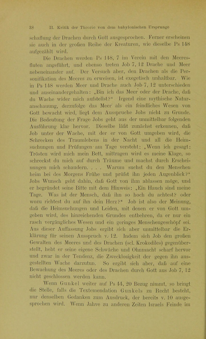 .sclutl!ung tlei- Di'achen durdi Colt nusgespi'oclien. Fenier er.sclieiiien sie aurli in der großen Reihe der Kreaturen, wie dieselbe Ps 148 auCgezälilt wird. Die Draclien werden Ps 148, 7 iiu Verein mit den Meeres- lluten angeführt, und eljenso treten Job 7, 12 Draclie und Meer nelieneinander auf. Der Versudi aber, den Drachen als die Per- sonihkation des Meeres zu erweisen, i.st exegetisch unhaltliar. Wie in Ps 148 werden Meei' und Drache auch Job 7, 12 unterschieden und auseinandergehalten: „Bin ich das Meer oder der Drache, daß du Wache wider mich aufstellstIrgend eine mythi.sche Natur- anschauung, derzufolge das Meer' als ein feindliches Wesen von Gott bewacht wird, liegt dem Aussprüche Jobs niclit zu Grunde. Die Bedeutung der Frage Jobs geht aus der unmittelbar folgenden Ausführung klar hervor. Dieselbe läßt zunächst erkennen, daß Job unter der Wache, mit der er von Gott umgeben wird, die Schrecken des Traumlebens in der Nacht und all die Heim- suchungen und Prüfungen-am Tage versteht: „Wenn ich gesagt: Trösten wird mich mein Bett, mittragen wird es meine Klage, so schreckst du mich auf durch Träume und machst durch Erschei- nungen mich schaudern. , . . Warum suchst du den Menschen heim bei des Morgens Frühe und prüfst ihn jeden Augenblick?“ Jobs Wunsch geht dahin, daß Gott von ihm ablassen möge, und er begründet seine Bitte mit dem Flinweis: „Ein Hauch sind meine Tage. Was ist der Mensch, daß ihn so hoch du achtest? oder wozu richtest du auf ihn dein Herz?“ Job ist also der Meinung, daß die Heimsuchungen und Leiden, mit denen er von Gott um- geben wird, des hinreichenden Grundes entbehren, da er nur ein rasch vergängliches Wesen und ein geringes Menschengeschöpf sei. Aus dieser Auffassung Jobs ergibt sich aber unmittelbar die Er- klärung für seinen Aus.spruch v.- 12. Indem sich Job den großen Gewalten des Meeres und des Drachen (sei. Krokodiles) gegenüber- stellt, hebt er seine eigene Schwäche und Ohnmacht scharf hervor und zwar in der Tendenz, die Zwecklosigkeit der gegen ihn aus- gestellten AVache darzutun. So ergibt sich aber, daß auf eine Bewachung des Meeres oder des Drachen durch Gott aus Job 7, 12 nicht geschlossen Averden kann. Wenn Gunkel weiter auf Ps 44, 20 Bezug nimmt, so bringt die Stelle, falls die Textemendalion Gunkels zu Recht besteht, nur denselben Gedanken zum Ausdruck, der bereits v. 10 ausge- .sprochen wird. Wenn Jahve zu anderen Zeiten Israels Feinde iin