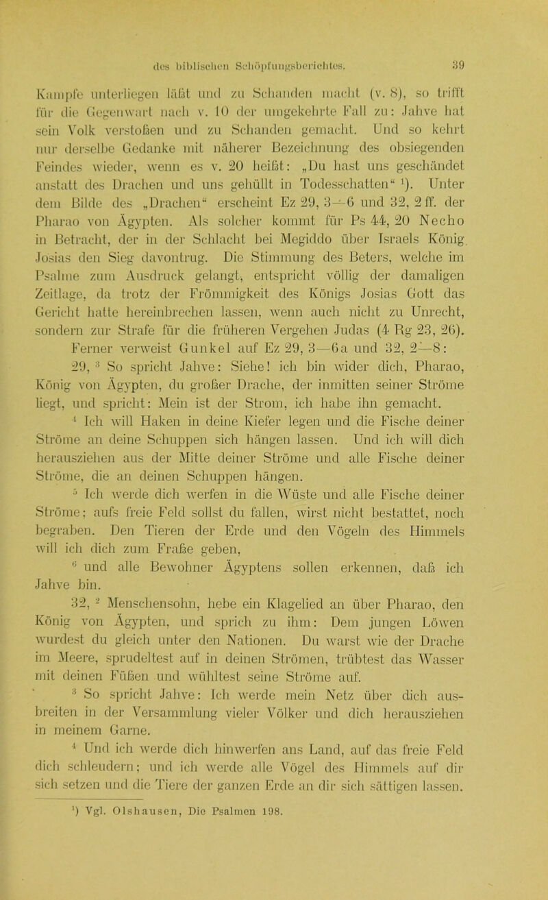 Kample uiilerlieyeii lillit und zu Scliaiideii iiiaclil. (v. Sj, S(j tn'llt l'üi- ilie (iegeiiwart nach v. 10 der umgekelirte Fall zu: Jahve liat sein Volk verstoßen und zu .Scliiuuleii gemilcht, ünd so kehrt nur dersellje Gedanke mit näherer Bezeichnung des ob.siegenden Feindes wieder, wenn es v. i20 heißt: „Uu liast uns geschändet anstatt des Draclien und uns gehüllt in Todes.schatten“ '). Unter dem Bilde des „Drachen“ erscheint Ez 8—-G und 3i2, 2 ff. der Pharao von Ägypten. Als solcher kommt für Ps 44, 20 Necho in Betracht, der in der Schlacht bei Megiddo über Israels König. Josias den Sieg davontrug. Die Stimmung des Beters, welche im Psalme zum Ausdruck gelangt^ entspricht völlig der damaligen Zeitlage, da trotz der Frömmigkeit des Königs Josias Gott das Gericht hatte hereinbrechen lassen, wenn auch nicht zu Unrecht, sondern zur Strafe für die früheren Vergelien Judas (4 Rg 23, 2G). Ferner verwehst Gunkel auf Ez 29, 3—Ga und 32, 2—8: 29, ^ So spricht Jahve: Siehe! ich bin \vider dich, Pharao, König von Ägypten, du großer Drache, der inmitten seiner Ströme liegt, und spricht: Mein ist der Strom, ich habe ihn gemacht. Ich will Haken in deine Kiefer legen und die Fische deiner Ströme an deine Schuppen sich hängen lassen. Und ich will dich herausziehen aus der Mitte deiner Ströme und alle Fische deiner Ströme, die an deinen Schuppen hängen. ^ Ich werde dich Averfen in die Wüste und alle Fische deiner Ströme; aufs freie Feld sollst du fallen, wii'st nicht bestattet, noch begraben. Den Tieren der Erde und den Vögeln des Himmels will ich dich zum Fräße geben, und alle Bewohner Ägyptens sollen erkennen, daß ich Jahve bin. 32, - Menscliensohn, hebe ein Klagelied an über Pharao, den König von Ägypten, und sprich zu ihm: Dem jungen Löwen Avurdest du gleich unter den Nationen. Du Avarst Avie der Drache im i\Ieere, sprudeltest auf in deinen Strömen, trübtest das Wasser mit deinen Füßen und Avübltest seine Ströme auf. So spricht Jahve: Ich Averde mein Netz über dich aus- breiten in der Versammlung vieler Völkei’ und dich herausziehen in meinem Garne. ^ Und ich Averde dich hiiiAverfen ans Land, auf das freie Feld dich schleudern; und ich Averde alle Vögel des Himmels auf dir sich .setzen und die Tiere der ganzen Erde an dir sich sättigen lassen. ‘) Vgl. Olshauscn, Die Psalmen 198.