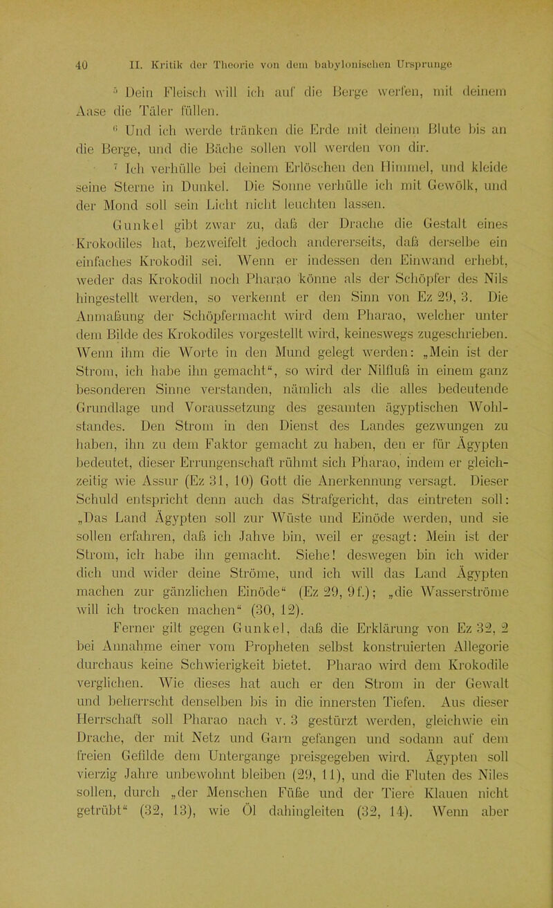 Dein Fleisch will ich aul' die Berge werlen, mit deinem xVase die Täler liillen. Und ich werde tränken die Erde mit deinem Blute bis an die Berge, und die Bäclie sollen voll werden von dir. ‘ Ich verhülle l>ei deinem Ei'löschen den llimmel, und kleide seine Sterne in Dunkel. Die Sonne verhülle ich mit Gewölk, und der Mond soll sein Licht nicht leuchten lassen. Gunkel gibt zwar zu, daß der Drache die Ge.stalt eines Krokodiles hat, bezweifelt jedoch andererseits, daß dersellte ein einfaches Krokodil sei. Wenn er indessen den Einwand erhebt, weder das Krokodil noch Pharao könne als der Schöpfer des Nils hingeslellt werden, so verkennt er den Sinn von Ez ¥.), 3. Die Anmaßung der Schöpfermacht ward dem Pharao, welcher unter dem Bilde des Krokodiles vorgestellt ^vird, keineswegs zugeschrieben. Wenn ihm die Worte in den Mund gelegt werden: „Mein ist der Strom, ich habe ihn gemacht“, so wird der Nilfluß in einem ganz besonderen Sinne verstanden, nämlich als die alles bedeutende Grundlage und Voraussetzung des gesamten ägyptischen ^Vohl- standes. Den Strom in den Dienst des Landes gezwungen zu haben, ihn zu dem Faktor gemacht zu haben, den er für Ägypten bedeutet, dieser Errungenschaft rühmt sich Pharao, indem er gleich- zeitig wie Assur (Ez 31, 10) Gott die Anerkennung versagt. Dieser Schuld entspricht denn auch das Strafgericlit, das eintreten soll: „Das Land Ägypten soll zur AVüste und Einöde werden, und sie sollen erfahren, daß ich Jahve bin, weil er gesagt: Mein ist der Strom, ich habe ihn gemacht. Siehe! deswegen bin ich wider dich und wider deine Ströme, und ich will das Land Ägypten machen zur gänzlichen Einöde“ (Ez39, 9f.); „die Wasserströme Avill ich trocken machen“ (30, 12). Ferner gilt gegen Gunkel, daß die Erklärung von Ez 32, 2 bei Annahme einer vom Propheten selbst konstruierten Allegorie durchaus keine Schwierigkeit bietet. Pharao -wird dem Krokodile verglichen. Wie dieses hat auch er den Strom in der Gewalt und beherrscht denselben bis in die innersten Tiefen. Aus dieser Herrschaft soll Pharao nach v. 3 gestürzt werden, gleichwie ein Drache, der mit Netz und Gani gefangen und sodann auf dem freien Gelilde dem Untergange preisgegeben wird. Ägypten soll vierzig Jahre unbewohnt bleiben (29, 11), und die Fluten des Niles sollen, durch „der Menschen Füße und der Tiere Klauen nicht getrübt“ (32, 13), wie Öl dahingleiten (32, 14). Wenn aber