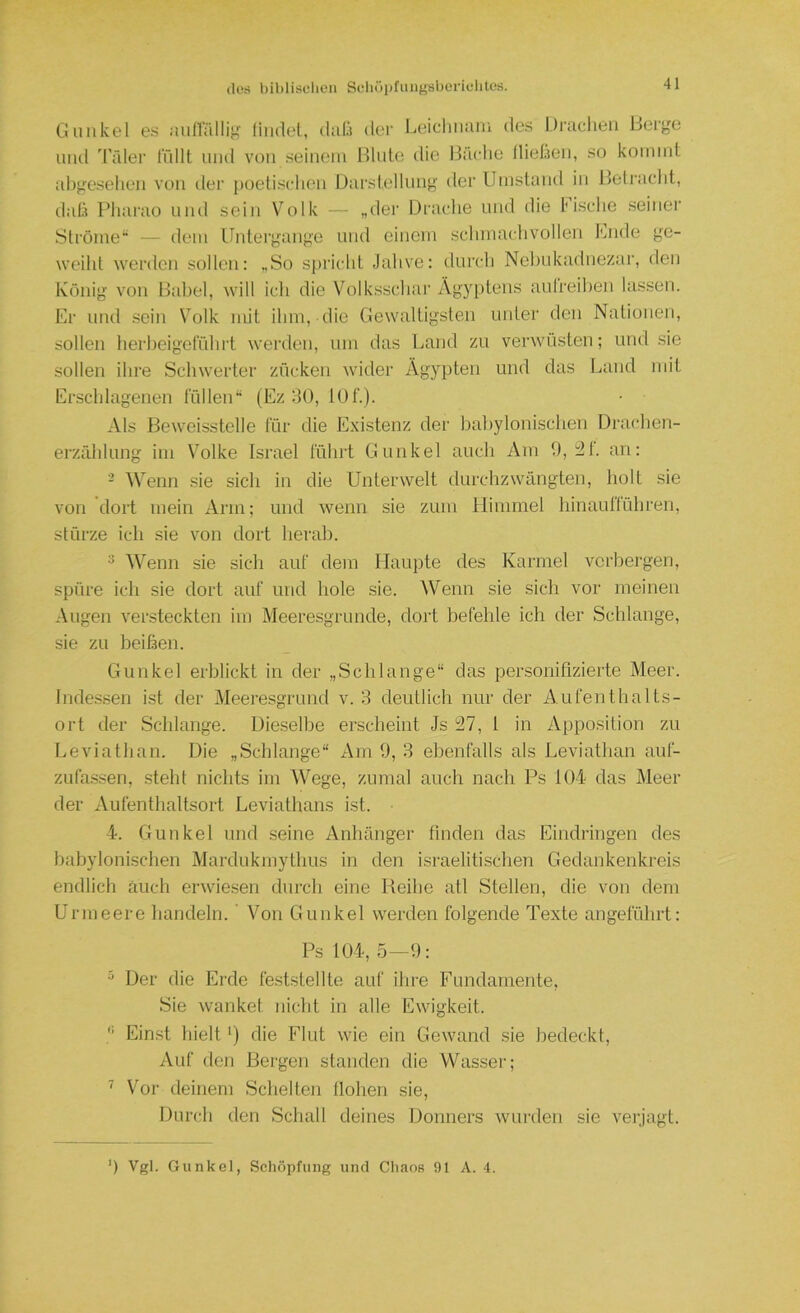 Ciulikel es min'ällig fiiulel, diilä dci' Leicliiiani des l.lraclieii Beryc und Trder ffdlt und von seinem Hinte die Häclie llieüen, so koinnd abf^cselien von der i)oetisclien Darstellung' der Umstand in Hetraclit, dab Pharao und sein Volk -- „dei‘ Drache und die Fische seinei' Strome“ — dem Untergange und einem schmachvollen Fnde ge- weiht werden sollen: „So sj)richt Jahve: durch Nehukadnezar, den König von Habel, wall icli die Volksschar Ägyptens anlreihen lassen. Er und sein Volk mit ihm, die Gewaltigsten unter den Nationen, sollen herbeigethhrt ■werden, um das Land zu verwüsten; und sie sollen ihre Schwerter zücken wdder Ägypten und das Land mit Erschlagenen füllen“ (Ez 30, lOf.). Als Beweisstelle für die Existenz der bahylonischen Drachen- erzrdilung im Volke Israel führt Gunkel auch Äiri 9,21. an: - Wenn sie sich in die Unterwelt durchzwängten, holt sie von dort mein Arm; und wenn sie zum Himmel hinauflühren, stürze ich sie von dort herab. ^ Wenn sie sicli auf dem Haupte des Karmel verbergen, spüre ich sie dort auf und liole sie. Wenn sie sich vor meinen Augen versteckten im Meeresgründe, dort befehle ich der Schlange, sie zu beihen. Gunkel erblickt in der „Schlange“ das personifizierte Meer. Indessen ist der Meeresgrund v. 3 deutlich nur der Aufenthalts- ort der Schlange. Dieselbe erscheint Js 27, 1 in Apposition zu Leviathan. Die „Schlange“ Am 9, 3 ebenfalls als Leviathan auf- zufa.ssen, steht nichts im Wege, zumal auch nach Ps 104 das Äleer der Aufenthaltsort Leviatlians ist. 4. Gunkel und seine Anhänger finden das Eindringen des babylonischen Mardukmythus in den israelitischen Gedankenkreis endlich auch eiaviesen durch eine Reihe atl Stellen, die von dem Urmeere handeln. ' Von Gunkel werden folgende Texte angeführt: Ps 104, 5—9: ^ Der die Erde feststellte auf ihre Fundamente, Sie wanket nicht in alle Ewigkeit. •’ Einst hielt') die Flut wie ein Gewaand .sie bedeckt. Auf den Bergen standen die Wasser; ^ Vor deinem Schelten Hohen sie, Durch den Schall deines Donners wurden sie verjagt. 9 Vgl. Gunkel, Schöpfung und Chaos 91 A. 4.