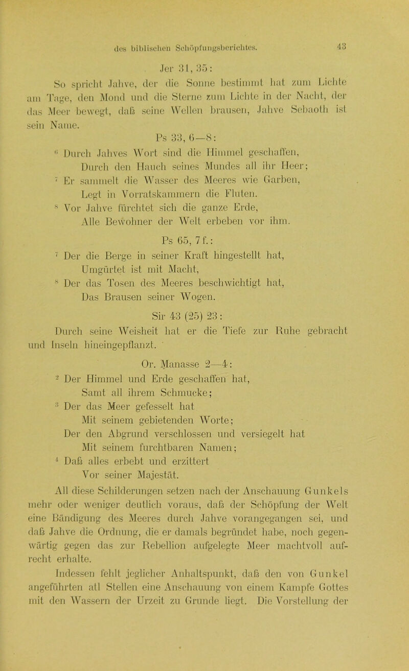 Jei' I, :55 : spricht ,lalive, tlcr die Sonne hestinnnt liat ziini Liclile am Tage, den Muiul und die Sterne r.nin Liclite in der Nacld., der das Meer bewegt, datä seine Wellen brausen, Jabve Sel)aotb ist sein Name. Ps 3d, (■)—S: '> Durch Jahves Wort sind die Himmel geschanen, Durch den Hancli seines Mundes all ihr Meer; ' Er sammelt die W'asser des Meei'es wie Darben, Legt in Vori-atskannnern die Finten. •' Vor Jahve fürchtet sich die ganze Erde, Alle Bewohner der Welt erbeben vor ibm. Ps 65, 7 f.: ' Der die Berge in seiner Kraft hingestellt hat. Umgürtet ist mit Macht, Der das Tosen des Meeres beschwichtigt hat. Das Brausen seiner Wogen. Sir 43 (25) 23 : Durch seine Weisheit hat er die Tiefe zur Ruhe gebracht und Inseln hineingepflanzt. Or. Manasse 2—4: - Der Himmel und Erde geschaffen hat, Samt all ihrem Schmucke; Der das Meer gefesselt hat Mit seinem gebietenden Worte; Der den Abgrund verschlossen und versiegelt hat Mit seinem furchtbaren Namen; * Daß alles erbebt und ei'zittert Vor seiner Majestät. All diese Schilderungen setzen nach clei- Anschauung Gunkels mehr oder weniger deutlich voraus, daß der Schö})lüng der AVelt eine Bändigung des Meeres durch Jahve vorangegangen sei, und daß Jahve die Oi'dnung, die er damals begründet habe, noch gegen- wau-tig gegen das zur Rebellion aufgelegte Meer machtvoll auf- recht erhalte. Indessen fehlt jeglicher Anhaltspunkt, daß den von Gunkel angeführten atl Stellen eine Anschauung von einem Kampfe Gottes mit den AVassern der Urzeit zu Grunde liegt. Die A^orstellung der
