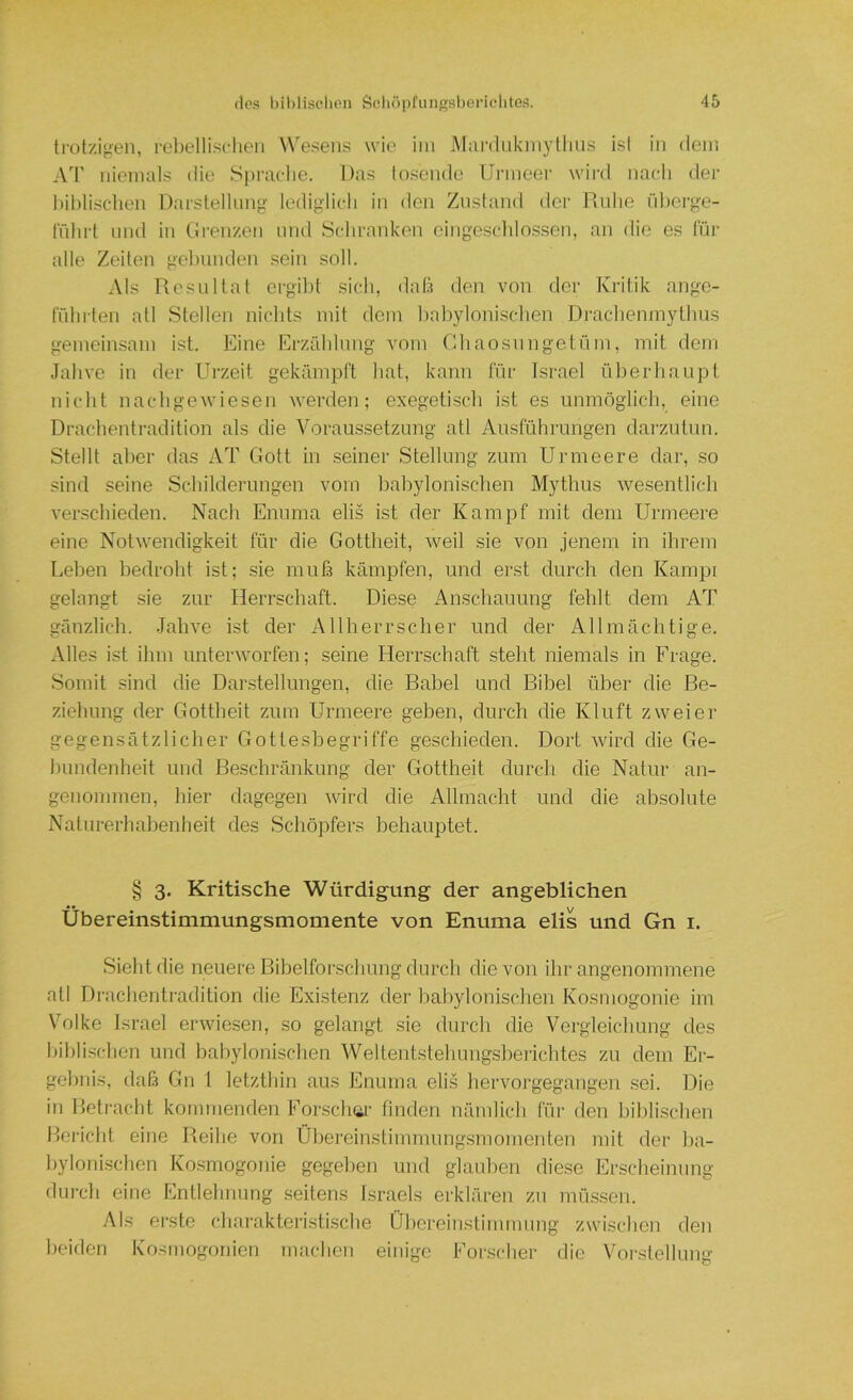 trot/.igen, rel)ellisclieii Wesens wie im Mardiikniyllius isl in dem AT niemals die Spi'aclie. Das losende Ui'ineei' wiixl nach der hihlisclien DarstelUmg lediglich in den Zustand der Ruhe lihei-ge- tiihrl lind in Grenzen und Schranken cingeschlnssen, an die es liir alle Zeiten gelnmden sein soll. Als Resultat ergibt sich, dab den von der Kritik angc- tnhrten atl Stellen nichts mit dom babylonischen Drachenmythus gemeinsam ist. Eine Erzählnng vom Gbaosnngetüm, mit dem Jahve in der Urzeit gekämpft hat, kann für Israel überhaupt nicht nacbgewiesen werden; exegetisch ist es unmöglich, eine Drachentradition als die Voraussetzung atl Ausführungen dai'zutun. Stellt aber das AT Gott in seiner Stellung zum Urmeere dar, so sind seine Scbilderungen vom babylonischen Mythus we.sentlich ver.schieden. Nach Enuma elis ist der Kampf mit dem Urmeere eine Notwendigkeit für die Gottheit, weil sie von jenem in ihrem Lelien bedrolit ist; sie mufs kämpfen, und erst durch den Kampi gelangt sie zur Herrschaft. Diese Anschauung fehlt dem AT gänzlich. Jahve ist der Allherrscher und der Allmächtige. Alles ist ihm unterworfen; seine Herrschaft steht niemals in Frage. Somit sind die Darstellungen, die Babel und Bibel über die Be- ziehung der Gottheit zum Urmeere geben, durch die Kluft zweier gegensätzlicher Gottesbegriffe geschieden. Dort wird die Ge- hundenheit und Beschränkung der Gottheit durch die Natur an- genommen, hier dagegen wird die Allmacht und die absolute Naturerhabenheit des Schöpfers behauptet. § 3. Kritische Würdigung der angeblichen Übereinstimmungsmomente von Enuma elis und Gn i. Sieht die neuere Bihelforschung durch die von ihr angenommene atl Drachentradition die Existenz der babylonischen Kosmogonie im Volke Israel erwiesen, so gelangt sie durch die Vergleichung des bililisclien und babylonischen Welteiitstehungsbei'ichtes zu dem Er- gebnis, dab Gn 1 letzthin aus Enuma eli.s hervorgegangen sei. Die in Betracht kommenden For.schiii- finden nämlich für den biblischen Bericht eine Reihe von Übereinstimmung.smomenten mit der ba- bylonisclien Ko.smogonie gegeben und glauben die.se Erscheinung dm-ch eine Entlehnnng seitens Israels erklären zu müssen. Als erste chai'akteristi.sche Übereinstimmung zwischen den beiden Kosmogonien macben einige Forscber die Vorstellung
