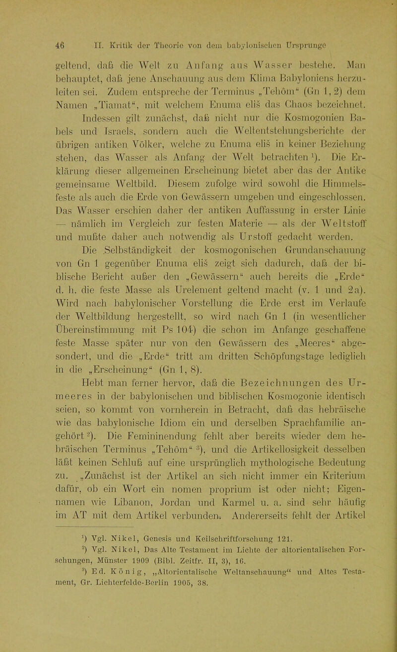 geltend, daß die Welt zu AnCang aus Wassei' bestehe. Mau behauptet, daß jene Anscliauung aus dem Klima Babyloniens herzu- leiten sei. Zudem entspi’echc der Terminus ,,'reböm“ (Bii 1,2) dem Nameu „Tiamat“, mit welchem Enuma eli.s das Chaos bezeichnet. Indessen gilt zunächst, daß nicht nur die Kosmogonien Ba- bels und Israels, sondern auch die Wellentstehung.slieiMchle der übrigen antiken Völker, welche zu Enuma elis in keiner Beziehung stehen, das Wasser als Anfang der Welt betrachten '). Die Er- klärung dieser allgemeinen Erscheinung bietet aber das der Antike gemeinsame Weltbild. Diesem zufolge wird sowohl die Hirnmels- feste als auch die Erde von Gewässern umgeben und eingeschlossen. Das Wasser erschien daher der antiken Auffassung in erster Linie — nämlich im Vergleich zur festen Materie — als der Weltstoff und mußte daher auch notwendig als Urstoff gedacht werden. Die .Selbständigkeit der kosmogonischen Grundanschauung von Gn 1 gegenüber Enuma elis zeigt sich dadurch, daß der bi- blische Bericht außer den „GeAvässern“ auch bereits die „Eixle“ d. h. die feste Masse als Urelement geltend macht (v. 1 und 2a). Wird nach babylonischer Vorstellung die Erde erst im Verlaufe der Weltbildung hergestellt, so wird nach Gn 1 (in Avesentlicher Übereinstimmung mit Ps 104) die schon im Anfänge geschaffene feste Masse später nur von den GeAvässern des „Meeres“ abge- sondert, und die „Erde“ tritt am dritten Schöpfungstage lediglich in die „Erscheinung“ (Gn 1,8). Hebt man ferner hervor, daß die Bezeichnungen des Ur- in e er es in der babylonischen und biblischen Kosinogonie identisch seien, so kommt von vornherein in Betracht, daß das hebräische Avie das babylonische Idiom ein und derselben Sprachfamilie an- gehört-)• Die Fernininendung fehlt aber bereits Avieder dem he- bräischen Terminus „Tehöm“ ü» und die Artikellosigkeit desselben läßt keinen Schluß auf eine ur.sprünglich mythologische Bedeutung zu. „Zunächst ist der Artikel an sich nicht immer ein Kriterium dafür, ob ein Wort ein nomen proprium ist oder nicht; Eigen- namen Avie Libanon, Jordan und Karmel u. a. sind sehr häufig im AT mit dem Artikel verbunden. Andererseits fehlt der Artikel b Vgl. Nikel, Genesis und Keilschriftforsclumg 121. -) Vgl. Nikel, Das Alte Testament im Lichte der altorientalischen For- schungen, Münster 1909 (Bibi. Zeitfr. II, 3), IG. ■') Ed. König, „Altorientalischo Weltanschauung“ und Altes Testa- ment, Gr. Liehterfclde-Berlin 1906, 38.
