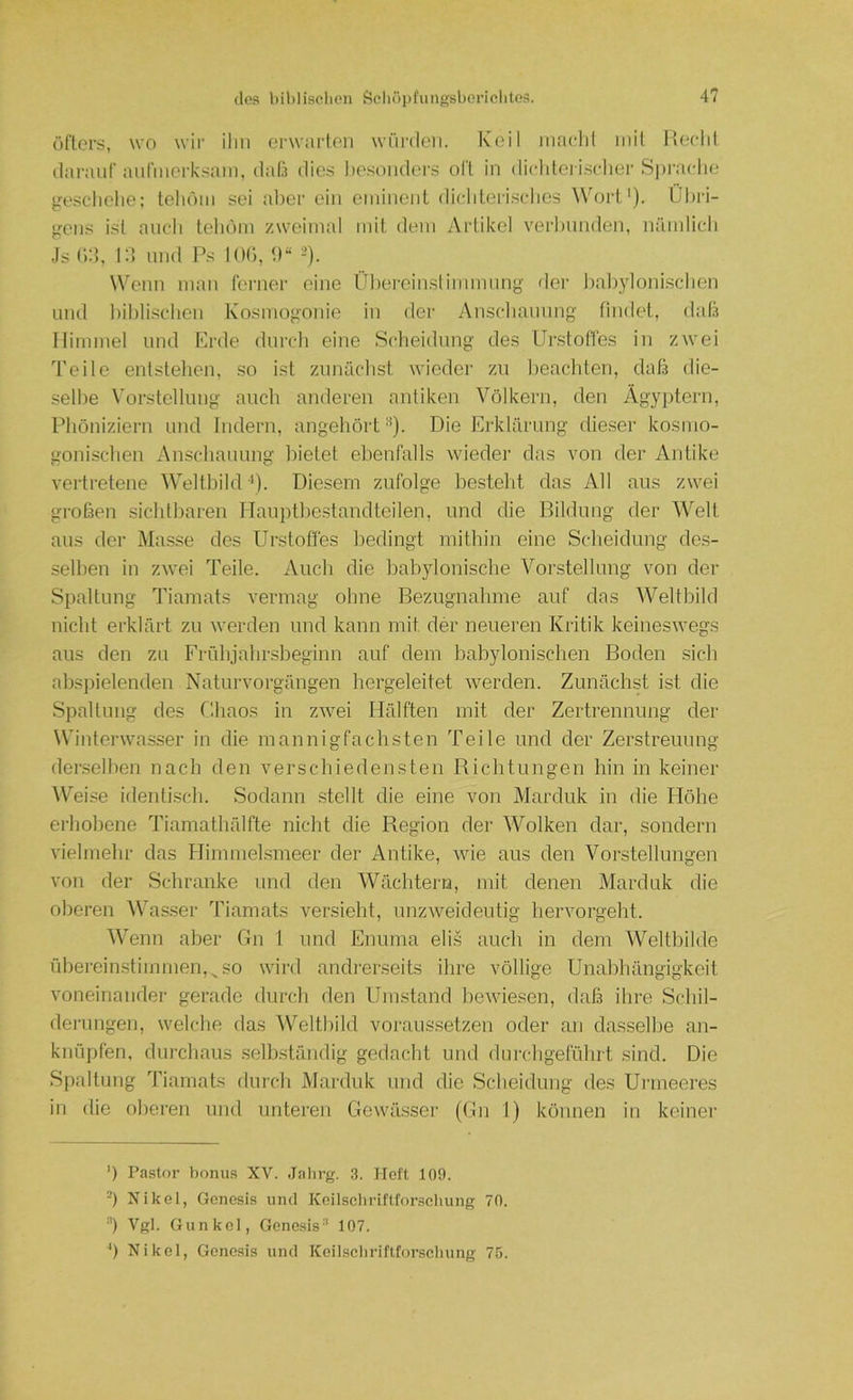 öfters, wo wir ilm erwarten würden. Keil macht mit Hecht darauf anfmerksam, daß dies l)esonders olt in diclderischer Spi'ache gescliehe; tehöm sei aber ein eminent dichteii.sches Wort'). Ül)ri- gens ist auch tehöm zweimal mit dem Artikel veiHnnden, nämlicli .Js (i:}, l;i imd Ps 10(‘), U“ ->). Wenn man ferner eine Üliereinslinmumg der ])al)ylonisclien und hihli.schen Kosmogonie in der Anscliaimng findet, daß Himmel und Erde durcli eine Scheidung des Urstoffes in zwei Teile entstehen, so ist zunächst wieder zu beachten, daß die- selbe Vorstellung auch anderen antiken Völkern, den Ägyptern, Phöniziern und Indern, angehörtDie Erklärung die.ser kosmo- gonischen Anschauung bietet ebenfalls wieder das von der Antike vertretene Weltbild •*). Diesem zufolge besteht das All aus zwei großen sichtbaren Hauptbestandteilen, und die Bildung der Welt aus der Masse des Urstoffes bedingt mithin eine Scheidung des- selben in zwei Teile. Auch die babylonische Vorstellung von der Spaltung Tiamats vermag ohne Bezugnahme auf das Weltbild nicht erklärt zu werden und kann mit der neueren Kritik keineswegs aus den zu Frühjahrsbeginn auf dem babylonischen Boden sich abspielenden Naturvorgängen hergeleitet werden. Zunächst ist die Spaltung des Chaos in zwei Hälften mit der Zertrennung der Winterwasser in die mannigfachsten Teile und der Zerstreuung denselben nach den verschiedensten Richtungen hin in keiner AV^eise identi.sch. Sodann stellt die eine von Marduk in die Höhe erhobene Tiamathälfte nicht die Region der Wolken dar, sondern vielmehr das Flimmelsmeer der Antike, wie aus den Vorstellungen von der Schranke und den Wächtern, mit denen Marduk die oberen ^Vas.ser Tiamats versieht, unzweideutig hervorgeht. Wenn aber Gn 1 und Enuma elis auch in dem Weltbilde übereinstimmen,^so wird andrerseits ihre völlige Unabhängigkeit voneinander gerade durch den Umstand hewdesen, daß ihre Schil- derungen, welche das Weltbild voraussetzen oder an dasselbe an- knüpfen, durchaus selbständig gedacht und durchgeführt sind. Die Spaltung Tiamats durcli Marduk und die Scheidung des Urmeeres in die oberen und unteren Gowilsser (Gn 1) können in keiner ') Pastor bonus XV. .lalirg. 3. Heft 109. -) Nikel, Genesis und Keilseliriftfor.scliung 70. ■'') Vgl. Gunkel, Gene.sis^ 107. ') Nikel, Genesis und Keilsebrifltorseluing 75.