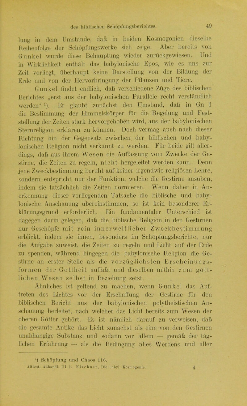 in dein l'mstamle, daß in l)eiden Ivostnogonien diesell)e 1 leilienfülgo der Scliüplnngswerke sieh zeige. Al)er l)ei’eils von (innkel wurde diese Be]iau])tnng wieder znriickgewiesen. Und in Wirklichkeit entliiUt das babylonische Epos, wie es uns zur Zeit vorliegt, rd)erliaupt keine Darstellung von der Bildung der Erde und von der Uervorbringung der Ptlanzen und Tiere. Gunkel findet endlich, daß venschiedene Züge des l)iblischen Berichtes „erst aus der babylonischen Parallele recht verständlich werden“ ^). Er glaubt zunächst den Umstand, daß in Gn 1 die Bestimmung der Himmelskörper für die Regelung und Fest- stellung der Zeiten stark hervorgehoben wird, aus dei' babylonischen Sternreligion erklären zu können. Docli vermag auch nach dieser Richtung hin der Gegensatz zwischen der biblischen und baby- lonischen Religion nicht verkannt zu werden. Für beide gilt aller- dings. daß aus ihrem AVesen die Auffassung vom Zwecke der Ge- stirne, die Zeiten zu regeln, nicht hergeleitet werden kann. Denn jene Zweckbestimmung beruht auf keiner irgendwie religiösen Lelire, sondern entspricht nur der Funktion, welche die Gestirne ausüben, indem sie tatsächlich die Zeiten normieren. AVenn daher in An- erkennung dieser vorliegenden Tatsache die biblische und baby- lonische Anschauung übereinstimmen, so ist kein besonderer Er- klärungsgrund erforderlich. Ein fundamentaler Unterschied ist dagegen darin gelegen, daß die biblische Religion in den Gestirnen nur Geschöpfe mit rein innerweltlicher Zweckbestimmung erblickt, indem sie ihnen, besonders im Schöpfungsberichte, nur die Aufgabe zuweist, die Zeiten zu regeln und Licht auf der Erde zu .spenden, während hingegen die babylonische Religion die Ge- stirne an erster Stelle als die vorzüglichsten Erscheinungs- formen der Gottheit auffaßt und dieselben mithin zum gött- lichen AVesen selbst in Beziehung setzt. Ähnliches ist geltend zu machen, wenn Gunkel das Auf- treten des Lichtes vor der Erschaffung der Gestirne für den biblischen Bericht aus der babylonischen polytheistischen An- schauung herleitet, nach welchei’ das Licht bereits zum AVesen der oberen Götter gehört. Es ist nämlich darauf zu verweisen, daß die gesamte Antike das Licht zunächst als eine von den Gestirnen unabhängige Substanz und sodann vor allem — gemäß der täg- lichen Erlälu'ung — als die Bedingung alles AVerdens und aller b Schöpfung und Chaos llß. Alüest. Abliiindl. III I. Kircliner, Diu l.iliyl. Kosniojjoniu. 4