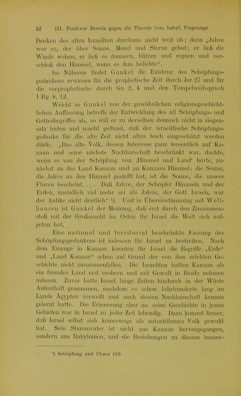 Denken des alten Israeliten diirclians nicht weit ab; denn „Jahve war es, der über Sonne, Mond und Sterne g;el)ot; er ließ die Winde wehen, er ließ es donnern, Iditzen und regnen nnd vei- schloß den Hinnnel, wenn es ihm beliebte“. Jin Näheren findet Gunkel die Existenz des Schöplüng.s- gedankens erwie.sen für die proiihetische Zeit durch Jer 27 und für die vorprophetische durch Gn 2, 4 und den Tempelweih.spruch I Rg 8, 12. Weicht so Gunkel von der gewöhnliclien religionsge.schicht- lichen Auffas.sung betreffs der Entwicklung des atl Schö[)fung.s- und Gottesbegriffes ab, so will er zu derselben dennoch nicht in Gegen- satz treten und macht geltend, daß dei' israelitische Schöpfungs- gedanke für die alte Zeit nicht allzu hoch eingeschätzt werden dürfe. „Das alte Volk, dessen Interesse ganz wesentlich auf Ka- naan und seine nächste Nachbarschaft beschränkt war, dachte, wenn es von der Schöpfung von ,Himmel und Land* hörte, zu- nächst an das Land Kanaan und an Kanaans Himmel; die Sonne, die Jahve an den Himmel gestellt hat, ist die Sonne, die unsere Fluren hescheint. . . . Daß Jahve, der Schöpfer Himmels und der Erden, unendlich viel mehr sei als Jahve, der Gott Israels, war der Antike nicht deutlicli“ *). Und in Ühereinstimmung mit Well- hausen ist Gunkel der Meinung, daß erst durch den Zusammen- stoß mit der Großmacht im 0.sten für Israel die Welt sich auf- getan hat. Eine national und territorial heschränkte Fassung des Schöpfungsgedankens ist indessen fih' Israel zu bestreiten. Nach dem Einzüge in Kanaan konnten für Israel die Begriffe „Erde“ und „Land Kanaan“ schon auf Grund der von ihm ei'lel)ten Ge- schichte nicht Zusammenfällen. Die Israeliten hatten Kanaan als ein fremdes Land erst erobern und mit Gewalt in Besitz nehmen müssen. Zuvor hatte Israel lange Zeiten hindurch in der Wüste Aufenthalt genommen, nachdem es schon Jahrhunderte lang im Lande Ägypten verweilt und auch dessen Nachharschaft kennen gelernt hatte. Die Erinnerung aber an seine Geschichte in jenen Gebieten war in Israel zu jedei’ Zeit lebendig. Dazu kommt ferner, daß Israel seihst sich keineswegs als autochthones Volk gewußt hat. Sein Stammvater ist nicht aus Kanaan hervoi'gegangen, sondern aus Babylonien, und tlie Beziehungen zu diesem immer-