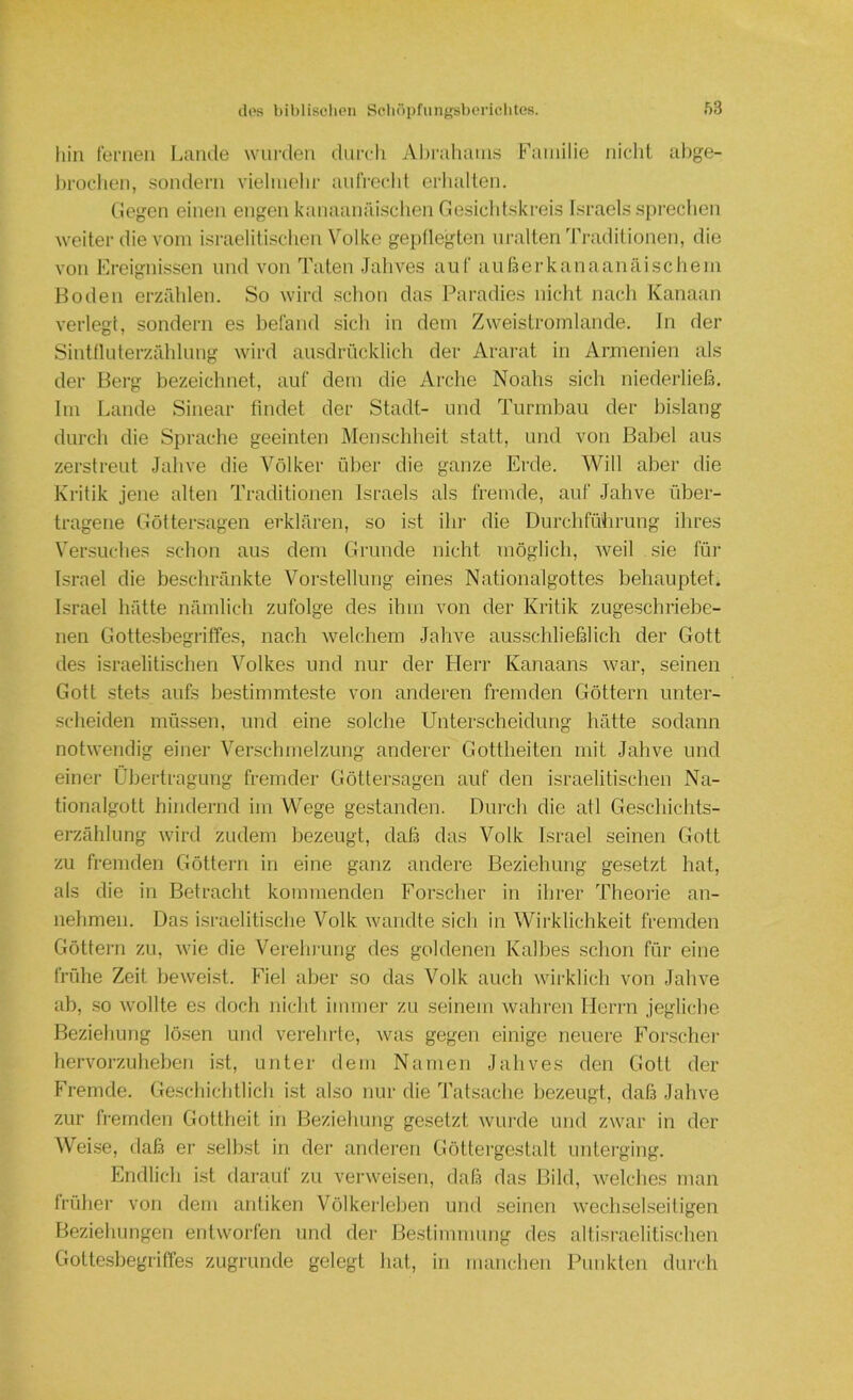hin fernen Lande wurden diircli Ahraliains Familie niclil aljge- brocdien, sondern vielmehr aidVct-ht erhalten. (legen einen engen kanaanäischen Cesichtskreis Israels sprechen weiter die vom isi-aelitischen Volke gepflegten uralten Traditionen, die von Freignissen und von Taten Jahves auf außerkanaanäischem Hoden erzfdilen. So wird schon das Paiudies nicht nach Kanaan verlegt, sondern es befand sich in dem Zweistromlande. In der Sitdflnterzfddung wird ausdrücklich der Ararat in Armenien als der Berg bezeichnet, auf dem die Arche Noahs sich niederließ. Im Lande Sinear findet der Stadt- und Turmbau der bislang durch die Sprache geeinten Menschheit statt, und von Babel aus zerstreut Jahve die Völker über die ganze Erde. Will aber die Kritik jene alten Traditionen Israels als fremde, auf Jahve über- tragene Göttersagen erklären, so ist iln- die Durchfülirung ihres Versuches schon aus dem Grunde nicht möglich, weil sie für Israel die beschränkte Vorstellung eines Nationalgottes behauptet, Israel hätte nämlich zufolge des ihm von der Kritik zugeschriebe- nen Gottesbegriffes, nach welchem Jahve ausschließlich der Gott des israelitischen Volkes und nur der tierr Kanaans war, seinen Gott stets aufs bestimmteste von anderen fremden Göttern unter- scheiden müssen, und eine solche Unterscheidung hätte sodann notwendig einer Verschmelzung anderer Gottheiten mit Jahve und einer Übertragung fremder Göttersagen auf den israelitischen Na- tionalgott hindernd im Wege gestanden. Durch die atl Geschichts- erzählung wird zudem bezeugt, daß das Volk Israel seinen Gott zu fremden Göttern in eine ganz andere Beziehung gesetzt hat, als die in Betracht kommenden Forscher in ihrer Theorie an- nehmen. Das israelitische Volk wandte sich in Wirklichkeit fremden Göttern zu, wie die Verelnamg des goldenen Kalbes .schon für eine frühe Zeit beweist. Fiel aber so das Volk auch wirklich von Jahve ab, .so wollte es doch nicbt immer zu seinem wahren Herrn jegliche Beziebung lö.sen und verehrte, was gegen einige neuere Forscher hervorzuheben ist, unter dem Namen Jahves den Gott der Fremde. Geschichtlich ist also nur die Tatsache bezeugt, daß Jahve zur fremden Gottheit in Beziehung gesetzt wurde und zwar in der Wei.se, daß er selbst in der anderen Göttergestalt unterging. Endlich ist darauf zu verweisen, daß das Bild, welches man früher von dem antiken Völkerleben und seinen wechselseitigen Beziehungen entworfen und der Bestimmung des altisraelitischen Gottesbegriffes zugrunde gelegt hat, in manchen Punkten durch