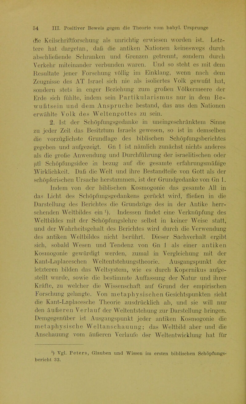 eile Keilschriftforschung als unriclilig ei'wieseii worden ist. Letz- tere hat dargetan, daß die antiken Nationen keineswegs durch a1)schließende Schranken und (Irenzen getrennt, sondei’ii durch Verkehr initeinandei- verlnuiden waren. Und so stellt es mit dem Resultate jener Forschung völlig im Einklang, wenn nach dem Zeugnisse des AT Israel sich nie als isoliertes Volk gewußt hat, sondern stets in enger Beziehung zum großen Völkermeere der Erde sich fühlte, indem sein Partikularismus nur in dem Be- wußtsein und dem Ansprüche bestand, das aus den Nationen erwählte Volk des Weltengottes zu sein. 2. Ist der Schöpfungsgedanke in uneingeschränktem Sinne zu jeder Zeit das Besitztum Israels gewesen, so ist in demselben die vorzüglicliste Grundlage des biblischen Schöpfungsberichtes gegeben und aufgezeigt. Gn I ist nämlich zunächst nichts andei-es als die große Anwendung und Durchführung der israelitischen oder atl Schöpfungsidee in bezug auf die gesamte eifahrungsmäßige .Wirklichkeit. Daß die Welt und ihre Bestandteile von Gott als der schöpferischen Ursache herstammen, ist der Grundgedanke von Gn I. Indem von der biblischen Kosmogonie das gesamte All in das Licht des Schöpfimgsgedankens gerückt Avird, fließen in die Darstellung des Berichtes die Grundzüge des in der Antike herr- schenden Weltbildes ein ^). Indessen findet eine Verknüpfung des Weltbildes mit der Schöpfungslehre selbst in keiner Weise statt, und der Wahrheitsgehalt des Berichtes Avird durch die Venvendung des antiken Weltbildes nicht berührt. Dieser SacliA'^erhalt ergibt sich, sobald Wesen und Tendenz von Gn 1 als einer antiken Kosmogonie geAvürdigt werden, zumal in Vergleichung mit der Kant-Laplaceschen Weltentstehungstheorie. Ausgangspunkt der letzteren bilden das Weltsystem, Avie es durch Kopernikus aufge- stellt Avurde, soAvie die bestimmte Auffassung der Natur und ihrer Kräfte, zu Avelcher die Wissenschaft auf Grund der empirischen Forschung gelangte. Von metaphysischen Gesichtspunkten sieht die Kant-Laplacesche Theorie ausdrücklich ab, und sie Avill nur den äußeren Verlauf der Weltentstehung zur Darstellung bringen. Demgegenüber ist Ausgang.spunkt jeder antiken Kosmogonie die metaphysische AVeltanschauung; das Weltbild aber und die Anschauung vom äußeren Verlaufe der WeltentAvicklung hat für b Vgl. Peters, Glauben und AVissen im ersten biblischen Schöpfungs- bericht 33.