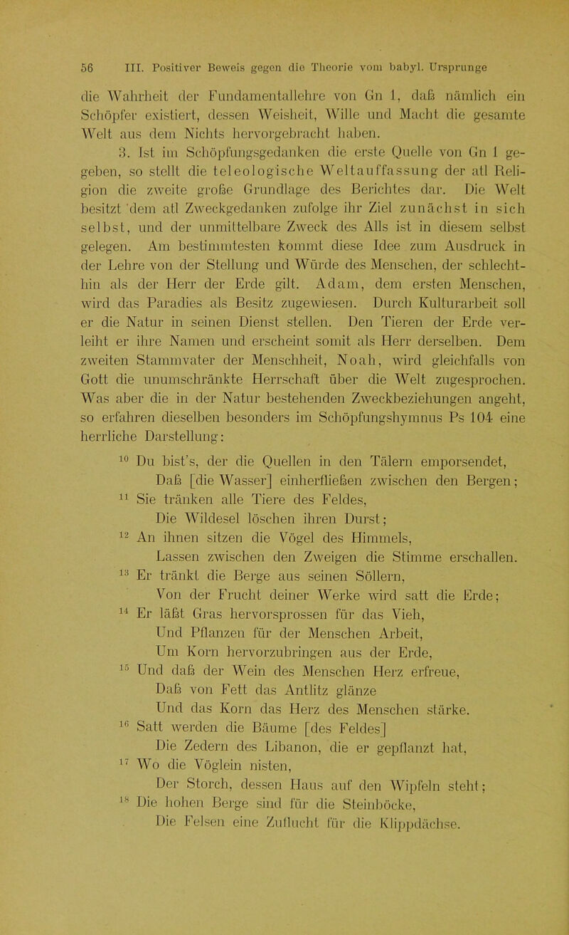 die Wahrheit der Fundamentallehre von Gn 1, daß nämlicli ein Schöpfer existiert, dessen Weisheit, Wille und Macht die gesamte Welt aus dem Nichts hervorgebi'acht haben. 3. Ist im Schöprung.sgedanken die erste Quelle von Gn 1 ge- geben, so stellt die teleologisclie Weltauffassung der atl Reli- gion die zweite große Grundlage des Berichtes dar. Die Welt besitzt'dem atl Zweckgedanken zufolge ihr Ziel zunächst in sich selbst, und der unmittelbare Zweck des Alls ist in diesem selbst gelegen. Am bestimmtesten kommt diese Idee zum Ausdruck in der Lehre von der Stellung und Würde des Menschen, der schleclit- hin als der Herr der Erde gilt. Adam, dem ersten Menschen, wird das Paradies als Besitz zugewiesen. Durch Kulturarbeit soll er die Natur in seinen Dienst stellen. Den Tieren der Erde ver- leiht er ihre Namen und erscheint somit als Herr derselben. Dem zweiten Stammvater der Menschheit, Noah, wird gleichfalls von Gott die unumschränkte Herrschaft über die Welt zngesprochen. Was aber die in der Natur bestehenden Zweckbeziehungen angeht, so erfahren dieselben besonders im Schöpfungshymnus Ps 104 eine herrliche Darstellung: Du bist’s, der die Quellen in den Tälern emporsendet. Daß [die Wasser] einherfließen zwischen den Bergen; Sie tränken alle Tiere des Feldes, Die Wildesel löschen ihren Durst; 12 An ihnen sitzen die Vögel des Himmels, Lassen zwischen den Zweigen die Stimme erschallen. 1^ Er tränkt die Berge aus .seinen Söllern, Von der Frucht deiner Werke wird satt die Erde; ii Er läßt Gras hervorsprossen für das Vieh, Und Pflanzen für der Menschen Arbeit, Um Korn hervorzubringen aus der Erde, 1-^ Und daß der Wein des Menschen Herz erfreue. Daß voji Fett das Antlitz glänze Und das Korn das Herz des Menschen stärke. 1” Satt werden die Bäume [des Feldes] Die Zedern des Libanon, die er gepflanzt hat, 11 Wo die Vöglein nisten, Der Storch, dessen IJaus auf den Wipfeln steht; Die hohen Berge .sind iüi- die Steinböcke, Die Felsen eine Zuflucht für die Klipj.)dächse. 18
