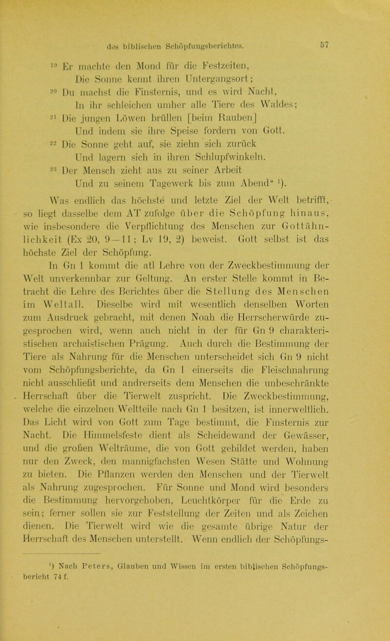 Er niiiclile ileii Mond ITir die Ep.stzeileii, Die Sonne kennt ihren Untergangsort; Du inaclist die Finsternis, und es wii'd Nachl, In ihr schleichen ninhei' alle Tiere des Waldes; Die jungen Löwen hrnllen | beim KauhenJ Und indem sie ihre Speise Ibrdern von Uott. -- Die Sonne geht auf, sie ziehn sich zurück Und lagern sich in ihren Schlupfwinkeln. Der Mensch zieht aus zu seiner Ai'beit Und zu seinem Tagewerk bis zum Abend“ '). Was endlich das höchste und letzte Ziel der Welt hetrilft,- so liegt dasselbe dem AT zufolge über die Sciiöpfung liinaus, wie insbesondere die V''erpnichtung des Menschen zur Gottähn- lichkeit (Ex ;20, 9—11; Lv 19, 2) beweist. Gott selbst ist das höchste Ziel der Schöpfung. In Gn 1 kommt die atl Lehre von der ZAveckbestimmung der Welt unverkennbar zur Geltung. An erster Stelle kommt in Be- tracht die Lehre des Berichtes über die Stellung des Menschen im Weltall. Dieselbe wird mit wesentlich denselben Worten zum xVusdruck gebracht, mit denen Noah die HerrscherAvürde zu- gesprochen AAÜrd, Avenn auch nicht in der für Gn 9 charakteri- stischen archaistischen Prägung. Auch durch die Bestimmung der Tiere als Nahrung für die Menschen unterscheidet sich Gn 9 nicht vom Schöpfungsberichte, da Gn 1 einerseits die Fleischnahrung nicht ausschließt und andrerseits dem Menschen die unbeschi'änkte Herrschaft über die Tieiavelt zuspricht. Die ZAveckbestimmung, AA-elche die einzelnen.Weltteile nach Gn 1 besitzen, ist innerweltlich. Das Licht Avird von Gott zum Tage bestimmt, die Finsternis zur Nacht. Die Himmelsfeste dient als Scheidewand der GeAvässer, und die großen Welträume, die von Gott gebildet Averden, haben nur den ZAveck, den rnanniglächslen V\^esen Stätte und Wohnung zu bieten. Die ITlanzeu Averden den Menschen und der Tienvelt als Nahrung zuge.sinochen. Für Sonne und Mond Avird besonders die Bestimmung hervorgehoben, Leuchtköi'per für die Erde zu sein; ferner .sollen sie zur Feststellung der Zeiten und als Zeichen dienen. Die Tierwelt Avii’d Avie die gesamte ülirige Natur der Herrschaft des Menschen unterstellt. Wenn endlich der Schöpfungs- ') Nach Peters, Glauben und Wissen iin ersten bibliselien Schöpfungs- bericlit 74 f.