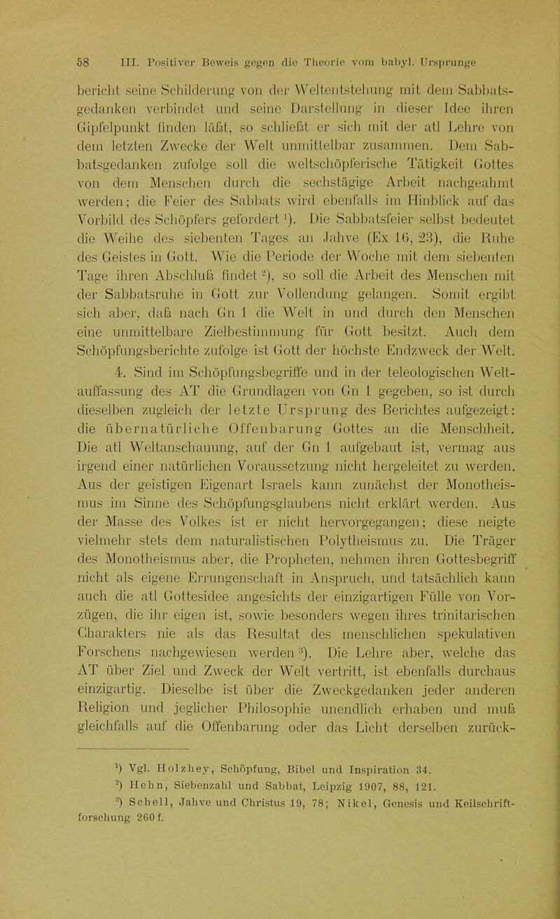 ])ei'iclit .seine Scliilderimg von de)‘ Welientsteliung inil dein Sablnits- gedanken verliindet und seine J)arstellung in dieser Idee ihren Ciipfeipnnkt linden läßt, so schließt er sich mit der atl Lelire von dein letzten Zwecke der Welt iininittelbar zusainiiien. Dein Sab- batsgedankeii zufolge soll die weltschöpferische Tätigkeit (lottes von dem Menschen durch die sechstägige Arbeit nachgeahint werden; die Feier des Sabbats wird ebenfalls ini Hinblick auf das Vorbild des Schöpfers gefordert i). Die Sabbatsfeier selbst bedeutet die Weihe des siebenten Tages an Jahve (Ex Kl, 23), die Ruhe des Geistes in Gott. Wie die Periode der Woche mit dem siebenten Tage ihren Absclduß findet -), so soll die Arbeit des Menschen mit der Sabbatsruhe in Gott zur Vollendung gelangen. Somit ergilit sich aber, tlaß nach Gn I die Welt in und durch den Menschen eine unmittelbare Zielbestimmung für Gott besitzt. Audi dem Schöpfungsberichte zufolge ist Gott der höchste Endzweck der Welt. 4. Sind im Schöpfungshegriffe und in der teleologischen Welt- auffassung des AT die Grundlagen von Gn 1 gegeben, so ist durch dieselhen zugleich der letzte Ursprung des Berichtes aufgezeigt: die übernatürliche Offenbarung Gottes an die Menschheit. Die atl Weltanschauung, auf der Gn 1 aufgehaut ist, vermag aus irgend einer natürlichen Voraussetzung nicht hergeleitet zu werden. Aus der geistigen Eigenart Israels kann zunächst der Monotheis- mus im Sinne des Schöpfungsglaubens nicht erklärt werden. Aus der Masse des Volkes ist er nicht hervorgegangen; diese neigte vielmehr stets dem naturalistischen Polytheismus zu. Die Träger des Monotheismus aber, die Propheten, nehmen ihren Gottesbegriff nicht als eigene Errungenschaft in Anspruch, und tatsächlich kann auch die atl Gottesidee angesichts der einzigartigen Fülle von Vor- zügen, die ihr eigen ist, sowie besonders wegen ihres trinitarischen Charakters nie als das Resultat des menschlichen spekulativen Forschens nachgewiesen werden-^). Die Lelire aber, welche das AT über Ziel und Zweck der Welt vertritt, ist ebenfalls durchaus einzigartig. Dieselbe ist über die Zweckgedanken jeder anderen Religion und jeglicher Philosophie unendlich erhaben und muß gleichfalls auf die Offenbarung oder das Licht derselben zurück- b Vgl. Holzliey, Schöpfung, Bibel und Inspiration 34. Hehn, Siehenzahl und Sabbat, Leipzig 1907, 88, 121. •') Schell, Jahve und Christus 19, 78; Nikel, Genesis und Keilsehrift- forschung 260 f.