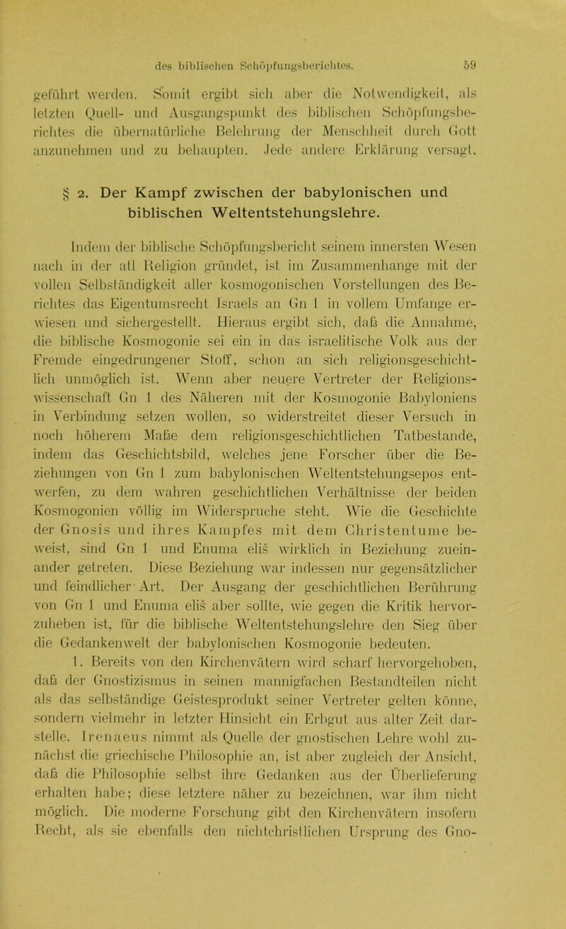 geführt werden. Somit ergil)t sicli aber die Notwendigkeit, als letzten Oiiell- und Ausgangsi)imkt des biblischen Schöj)(‘nngsbe- richtes die übernatürliche Belehrung der Menschheil durch Bott anzunehmen iiiul zu behauj)ten. Jede andei-e Erklärung versagt. ^ 2. Der Kampf zwischen der babylonischen und biblischen Weltentstehungslehre. Indem der biblische Schöpfungsbericht seinem innersten Wesen nach in der atl Religion gründet, ist im Zusammenhänge mit der vollen Selbständigkeit aller kosniogonischen Vorstellungen des Be- richtes das Eigentumsrecht Israels an Bn 1 in vollem Umfange er- wiesen und sichergestellt. Hieraus ergibt sich, daß die Annahme, die biblische Kosmogonie sei ein in das israelitische Volk aus der Fremde eingedrungener Stoff, schon an sich religionsgeschicht- lich unmöglich i.st. ^Venn aber neuere Vertreter der Religions- wissenschaft Gn 1 des Näheren mit der Kosmogonie Babyloniens in Verbindung setzen wollen, so widerstreitet dieser Versuch in noch höherem Maße dem religionsgeschichtlichen Tatbestände, indem das Geschichtsbild, welches jene Forscher über die Be- ziehungen A'on Gn 1 zum l}abylonischen Weltentstehungsepos ent- werfen, zu dem wahren geschichtlichen Verhältnisse der beiden Kosmogonien völlig im AVhderspruche steht. Wie die Geschichte der Gnosis und ihres Kampfes mit dem Christentunie be- weist, sind Gn 1 und Enuma eli.s wirklich in Beziehung zuein- ander getreten. Diese Beziehung Avar indessen nur gegensätzlicher und feindlicher-Art. Der Ausgang der geschichtlichen Berührung von Gn 1 und Enuma elis aber sollte, Avie gegen die Kritik hei-vor- zulieben ist, für die biblische Weltentstehungslehre den Sieg über die GedankenAA^elt dei‘ babylonischen Kosmogonie bedeuten. 1. Bereits von den Kirclienvätern Avird scharf hervorgehoben, daß der Gnostizi.smus in .seinen mannigfacben Bestandteilen nicht als das .selbständige Geistesprodnkt .seiner Vertreter gelten könne, sondern vielmehr in letzter Hinsicht ein Eil)gut aus alter Zeit dar- stelle. Irenaeus nimmt als Quelle der gnostischen Lehre Avohl zu- nächst die griechische l’liilosophie an, ist abei- zugleich der Ansicht, daß die Philo.soj)hie selbst ihre Gedanken aus der Überlieferung erhalten habe; diese letztere näher zu bezeichnen, Avar ihm nicht möglich. Die nioderne Forschung gilff den Kirchenvätern insofern Recht, als sie ebenfalls den nicbtchijsllichen Ursprung des Gno-